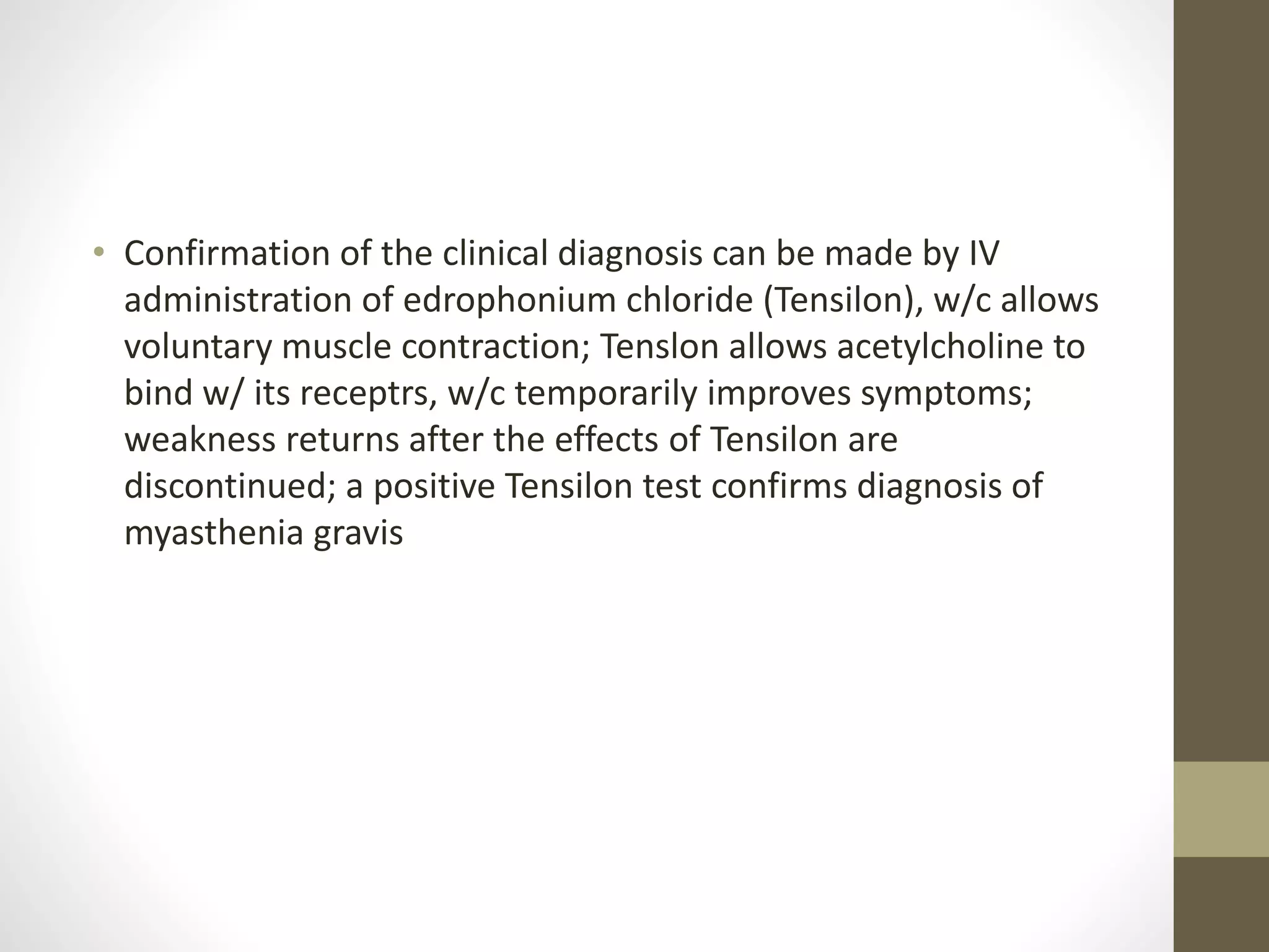 • Confirmation of the clinical diagnosis can be made by IV
administration of edrophonium chloride (Tensilon), w/c allows
voluntary muscle contraction; Tenslon allows acetylcholine to
bind w/ its receptrs, w/c temporarily improves symptoms;
weakness returns after the effects of Tensilon are
discontinued; a positive Tensilon test confirms diagnosis of
myasthenia gravis
 