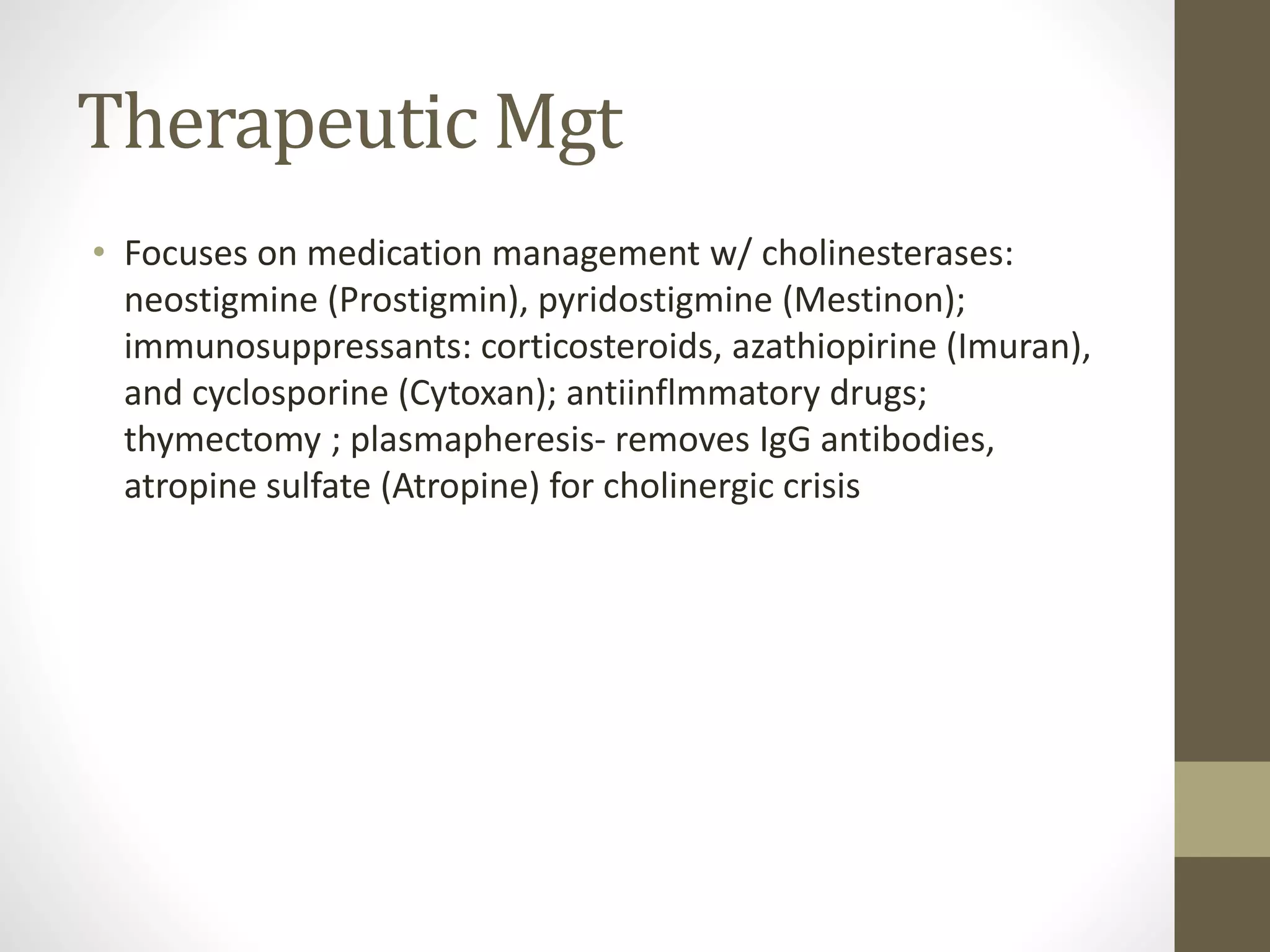 Therapeutic Mgt
• Focuses on medication management w/ cholinesterases:
neostigmine (Prostigmin), pyridostigmine (Mestinon);
immunosuppressants: corticosteroids, azathiopirine (Imuran),
and cyclosporine (Cytoxan); antiinflmmatory drugs;
thymectomy ; plasmapheresis- removes IgG antibodies,
atropine sulfate (Atropine) for cholinergic crisis
 