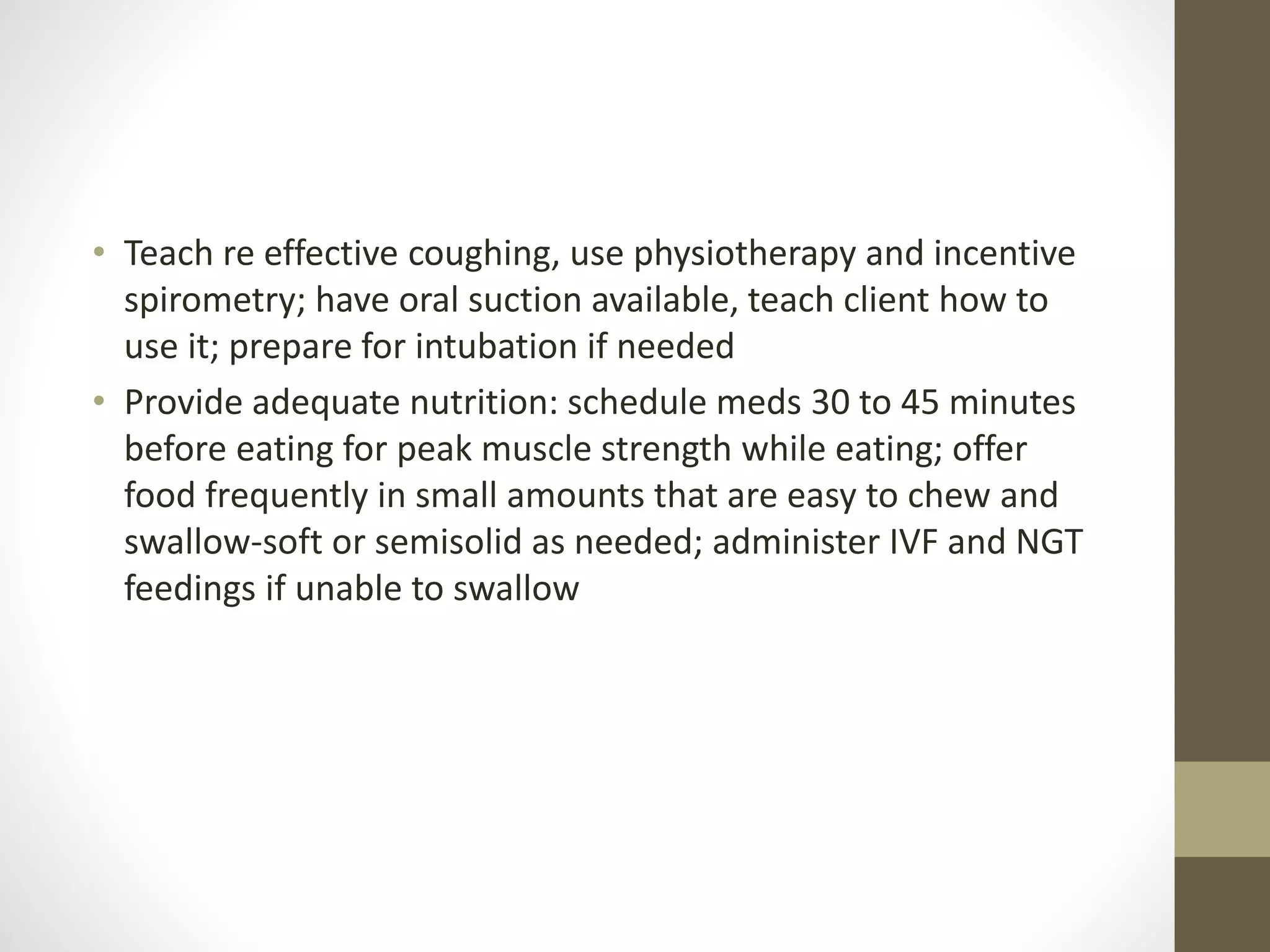 • Teach re effective coughing, use physiotherapy and incentive
spirometry; have oral suction available, teach client how to
use it; prepare for intubation if needed
• Provide adequate nutrition: schedule meds 30 to 45 minutes
before eating for peak muscle strength while eating; offer
food frequently in small amounts that are easy to chew and
swallow-soft or semisolid as needed; administer IVF and NGT
feedings if unable to swallow
 