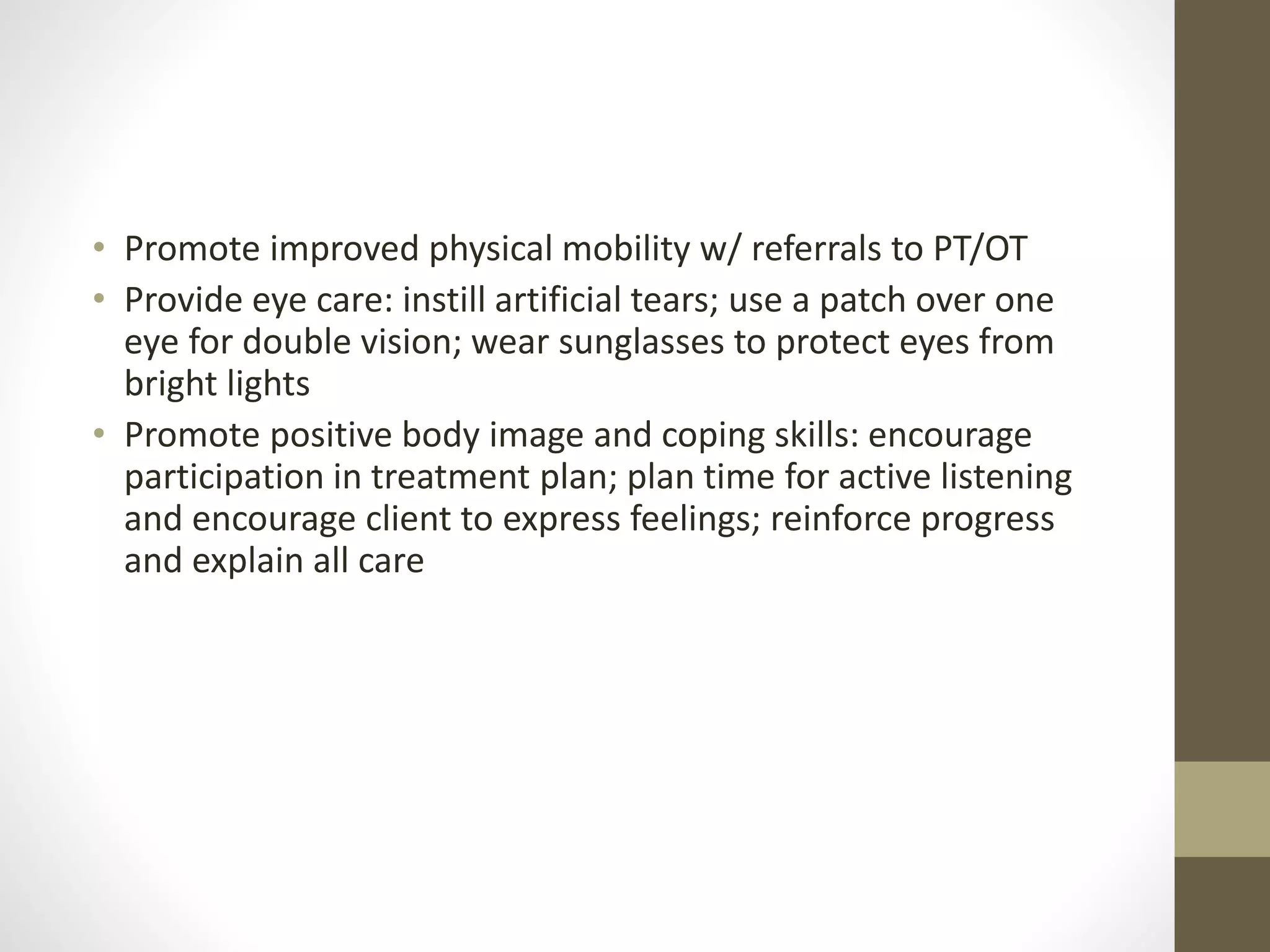 • Promote improved physical mobility w/ referrals to PT/OT
• Provide eye care: instill artificial tears; use a patch over one
eye for double vision; wear sunglasses to protect eyes from
bright lights
• Promote positive body image and coping skills: encourage
participation in treatment plan; plan time for active listening
and encourage client to express feelings; reinforce progress
and explain all care
 