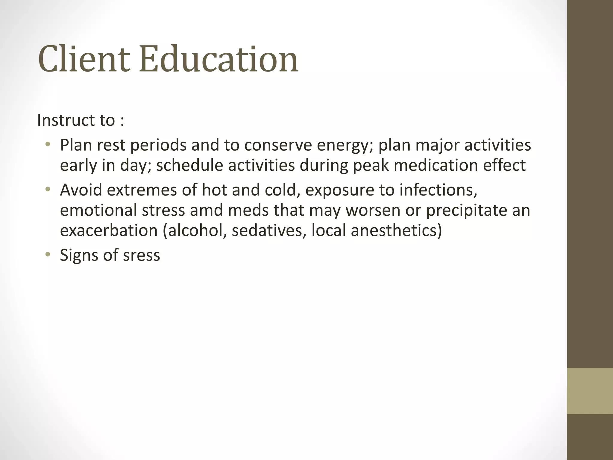 Client Education
Instruct to :
• Plan rest periods and to conserve energy; plan major activities
early in day; schedule activities during peak medication effect
• Avoid extremes of hot and cold, exposure to infections,
emotional stress amd meds that may worsen or precipitate an
exacerbation (alcohol, sedatives, local anesthetics)
• Signs of sress
 
