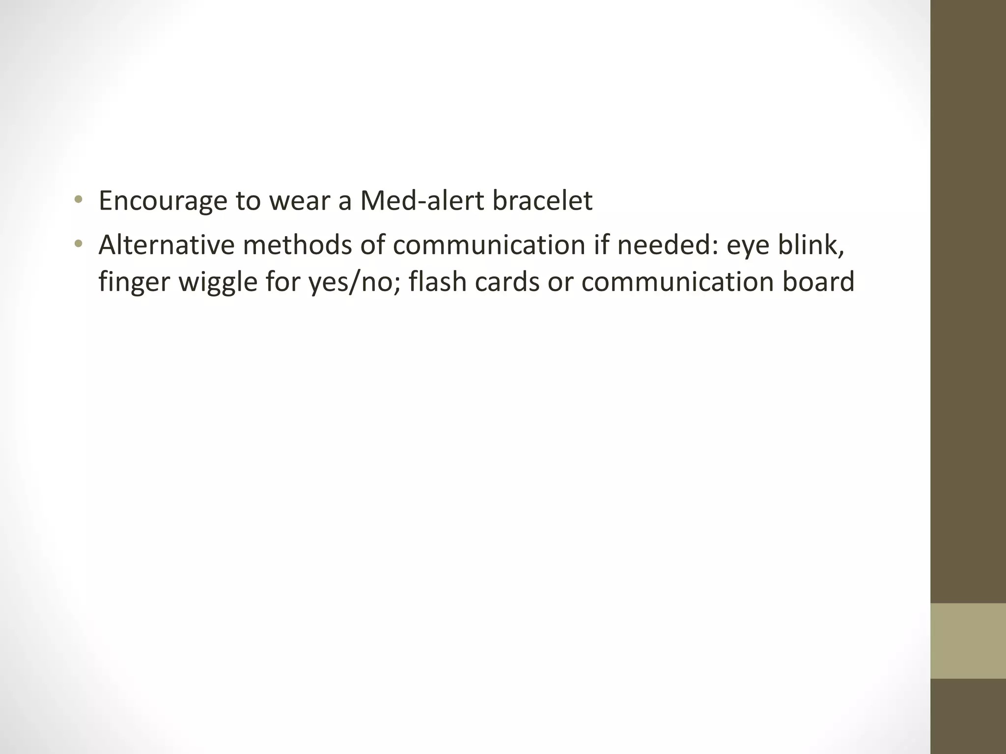 • Encourage to wear a Med-alert bracelet
• Alternative methods of communication if needed: eye blink,
finger wiggle for yes/no; flash cards or communication board
 