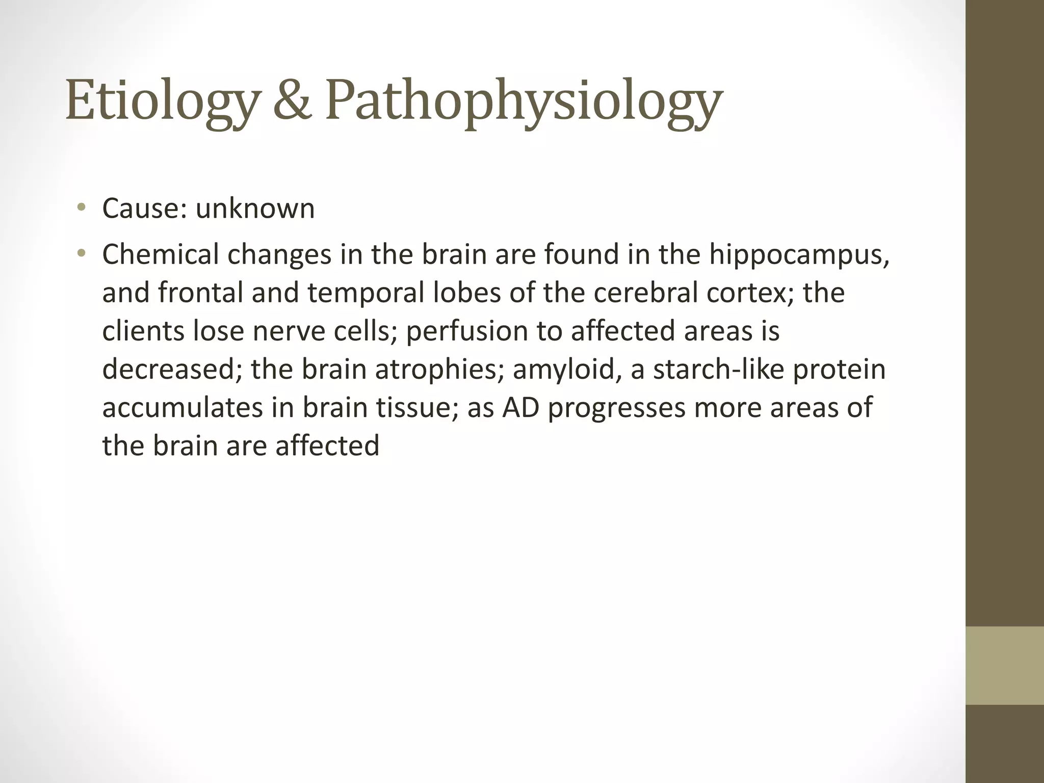 Etiology & Pathophysiology
• Cause: unknown
• Chemical changes in the brain are found in the hippocampus,
and frontal and temporal lobes of the cerebral cortex; the
clients lose nerve cells; perfusion to affected areas is
decreased; the brain atrophies; amyloid, a starch-like protein
accumulates in brain tissue; as AD progresses more areas of
the brain are affected
 