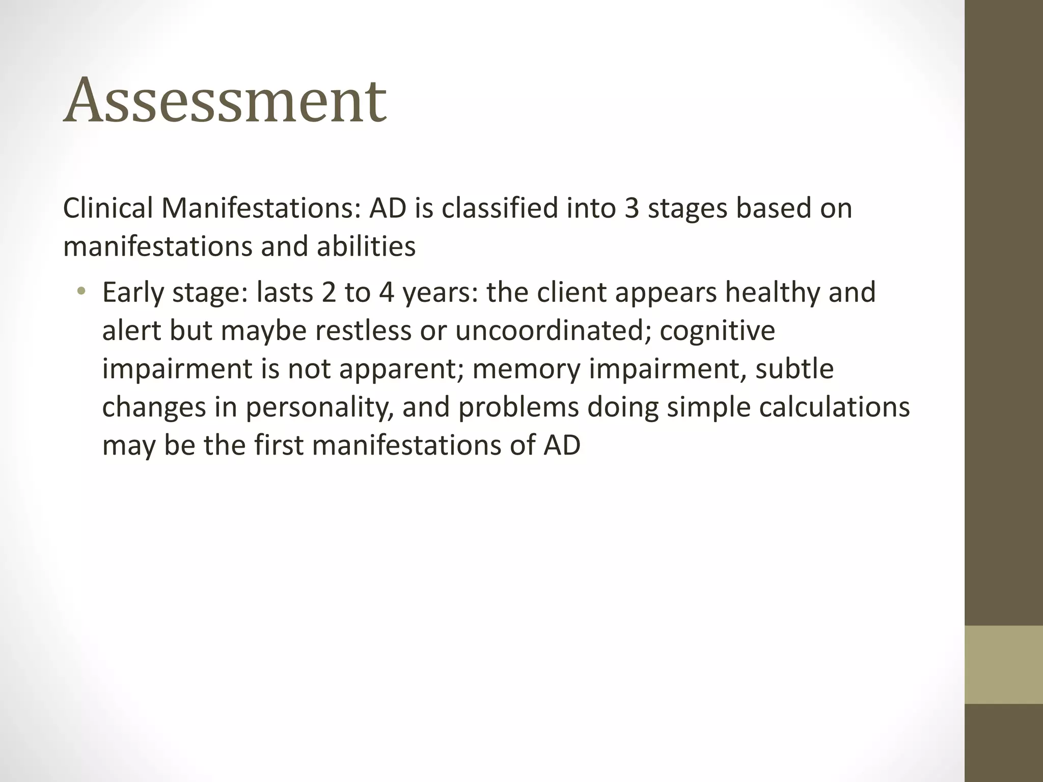 Assessment
Clinical Manifestations: AD is classified into 3 stages based on
manifestations and abilities
• Early stage: lasts 2 to 4 years: the client appears healthy and
alert but maybe restless or uncoordinated; cognitive
impairment is not apparent; memory impairment, subtle
changes in personality, and problems doing simple calculations
may be the first manifestations of AD
 