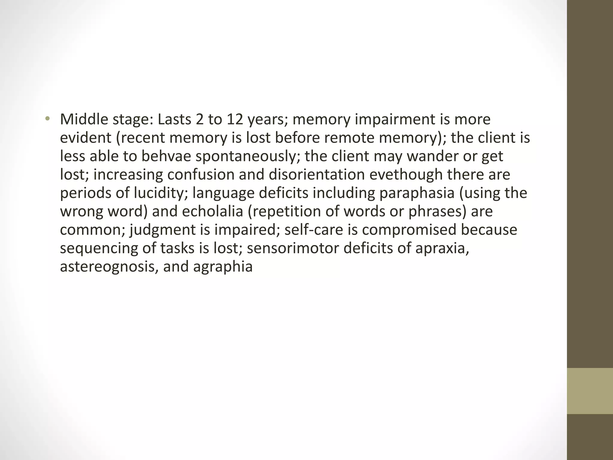 • Middle stage: Lasts 2 to 12 years; memory impairment is more
evident (recent memory is lost before remote memory); the client is
less able to behvae spontaneously; the client may wander or get
lost; increasing confusion and disorientation evethough there are
periods of lucidity; language deficits including paraphasia (using the
wrong word) and echolalia (repetition of words or phrases) are
common; judgment is impaired; self-care is compromised because
sequencing of tasks is lost; sensorimotor deficits of apraxia,
astereognosis, and agraphia
 