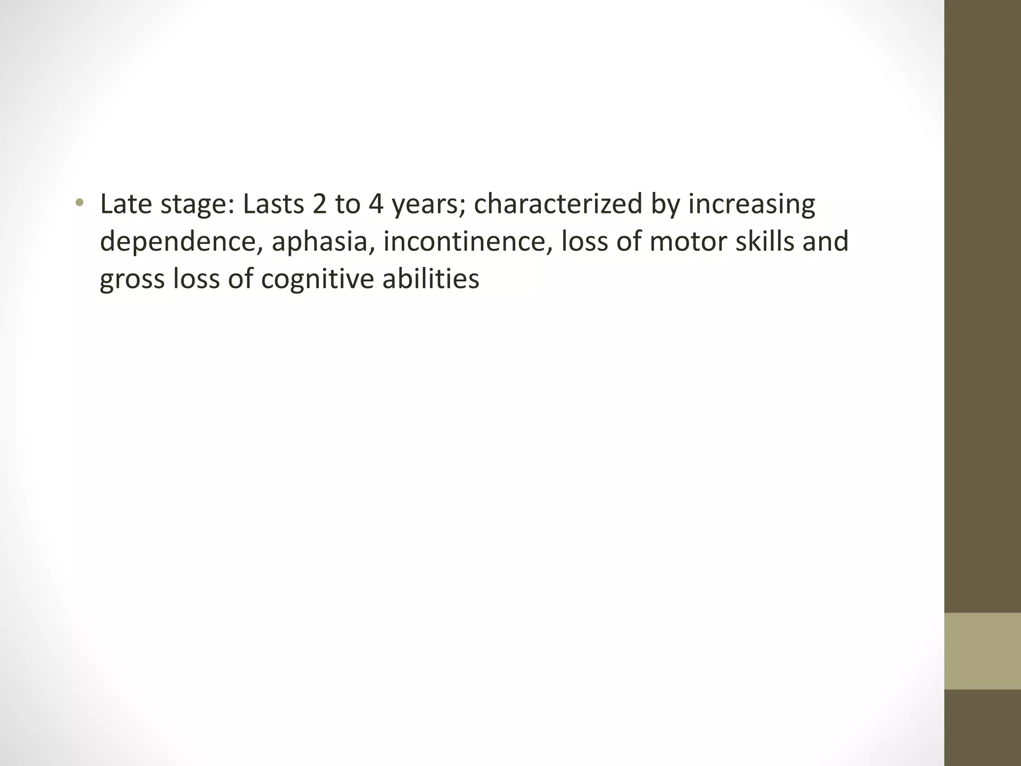 • Late stage: Lasts 2 to 4 years; characterized by increasing
dependence, aphasia, incontinence, loss of motor skills and
gross loss of cognitive abilities
 