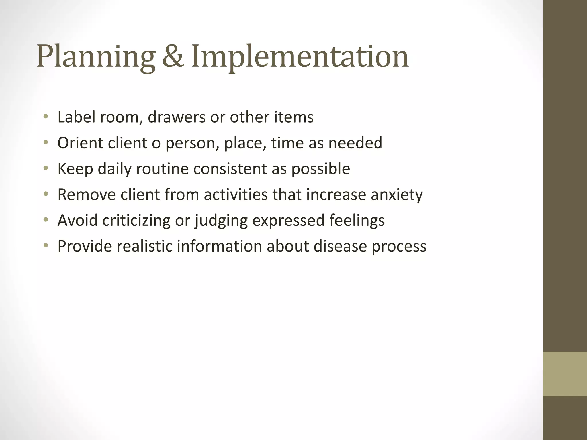 Planning & Implementation
• Label room, drawers or other items
• Orient client o person, place, time as needed
• Keep daily routine consistent as possible
• Remove client from activities that increase anxiety
• Avoid criticizing or judging expressed feelings
• Provide realistic information about disease process
 