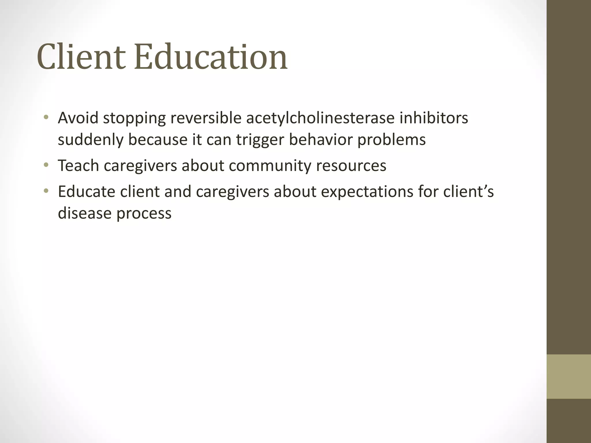 Client Education
• Avoid stopping reversible acetylcholinesterase inhibitors
suddenly because it can trigger behavior problems
• Teach caregivers about community resources
• Educate client and caregivers about expectations for client’s
disease process
 