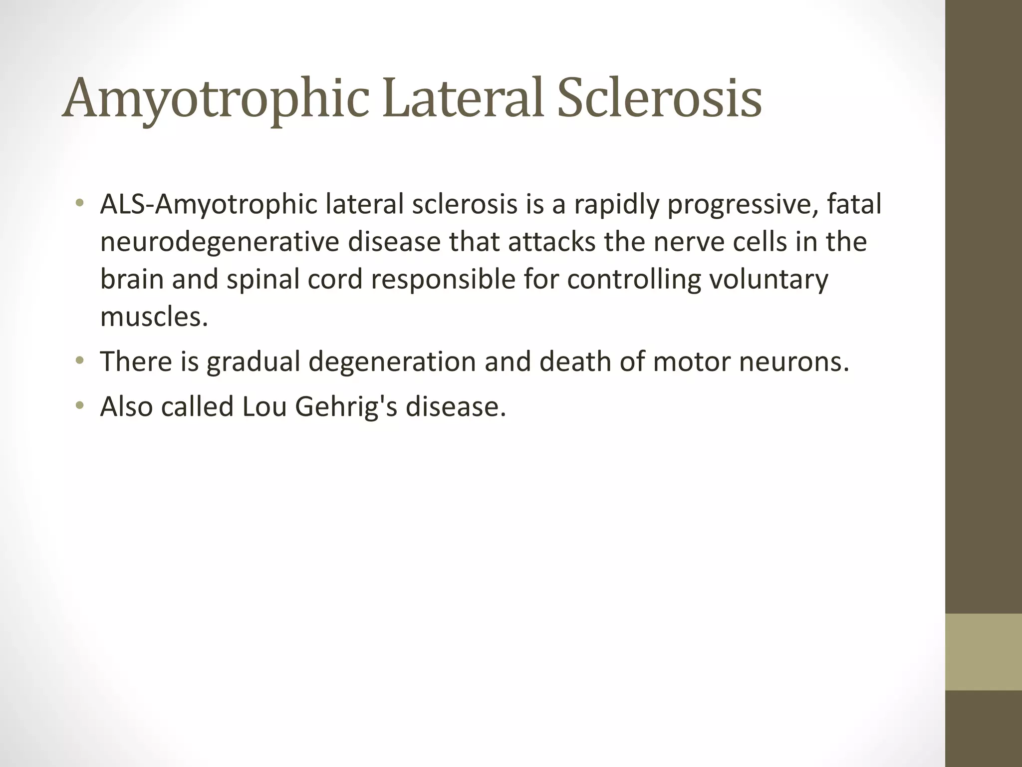 Amyotrophic Lateral Sclerosis
• ALS-Amyotrophic lateral sclerosis is a rapidly progressive, fatal
neurodegenerative disease that attacks the nerve cells in the
brain and spinal cord responsible for controlling voluntary
muscles.
• There is gradual degeneration and death of motor neurons.
• Also called Lou Gehrig's disease.
 
