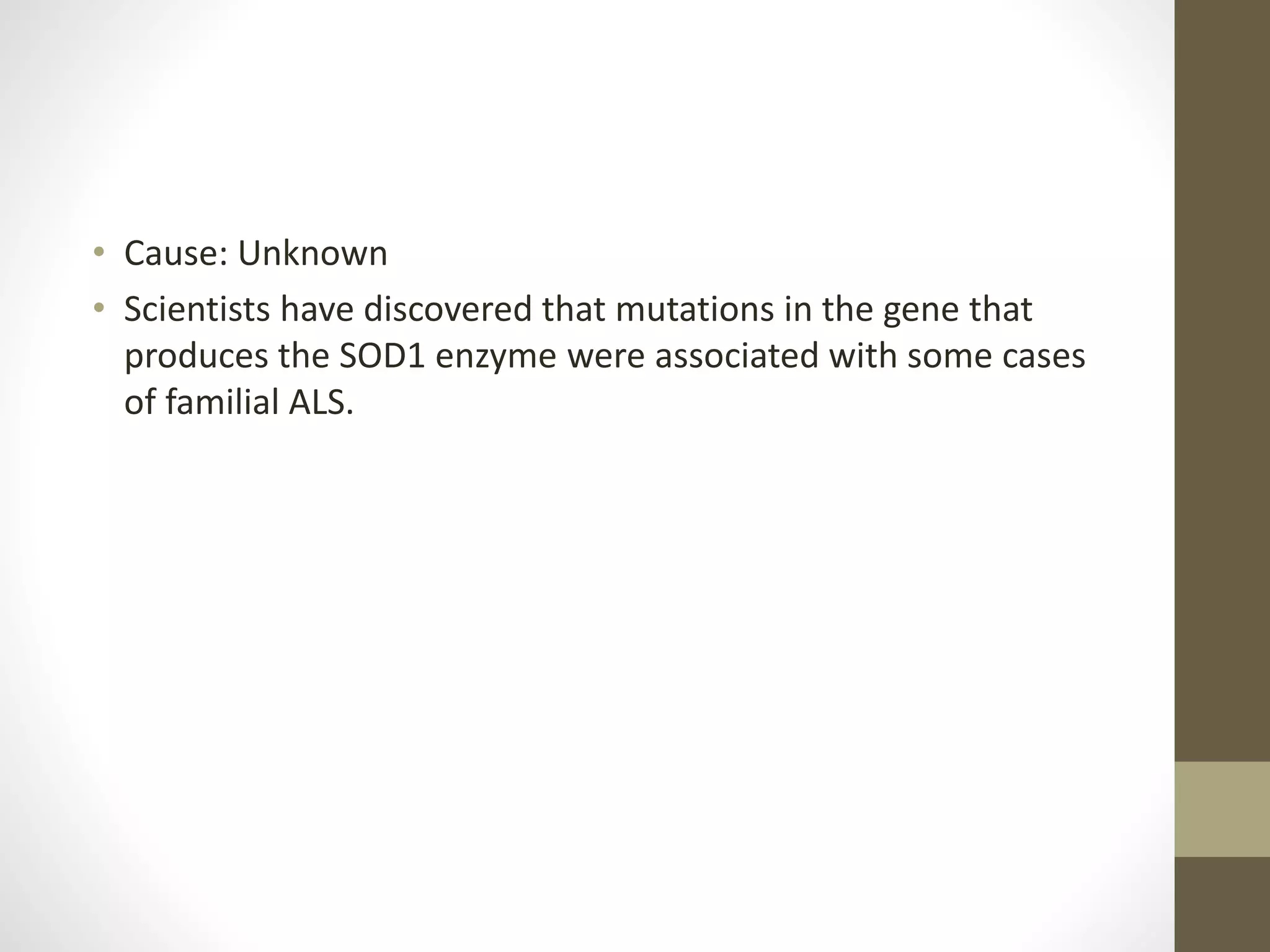 • Cause: Unknown
• Scientists have discovered that mutations in the gene that
produces the SOD1 enzyme were associated with some cases
of familial ALS.
 