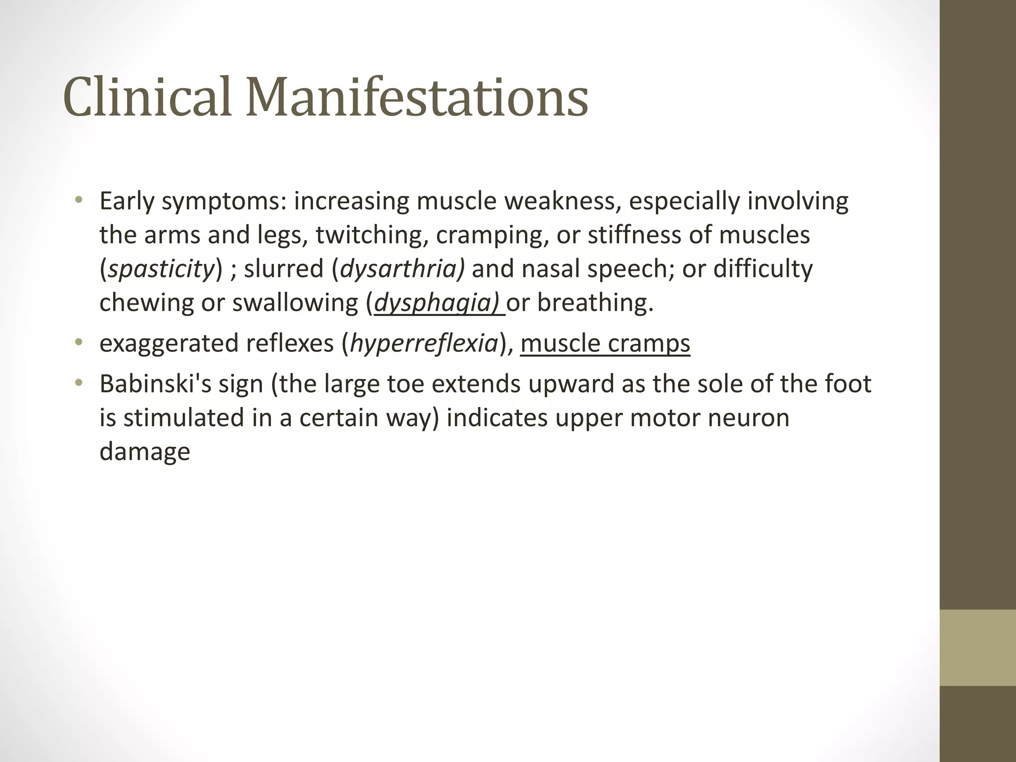 Clinical Manifestations
• Early symptoms: increasing muscle weakness, especially involving
the arms and legs, twitching, cramping, or stiffness of muscles
(spasticity) ; slurred (dysarthria) and nasal speech; or difficulty
chewing or swallowing (dysphagia) or breathing.
• exaggerated reflexes (hyperreflexia), muscle cramps
• Babinski's sign (the large toe extends upward as the sole of the foot
is stimulated in a certain way) indicates upper motor neuron
damage
 
