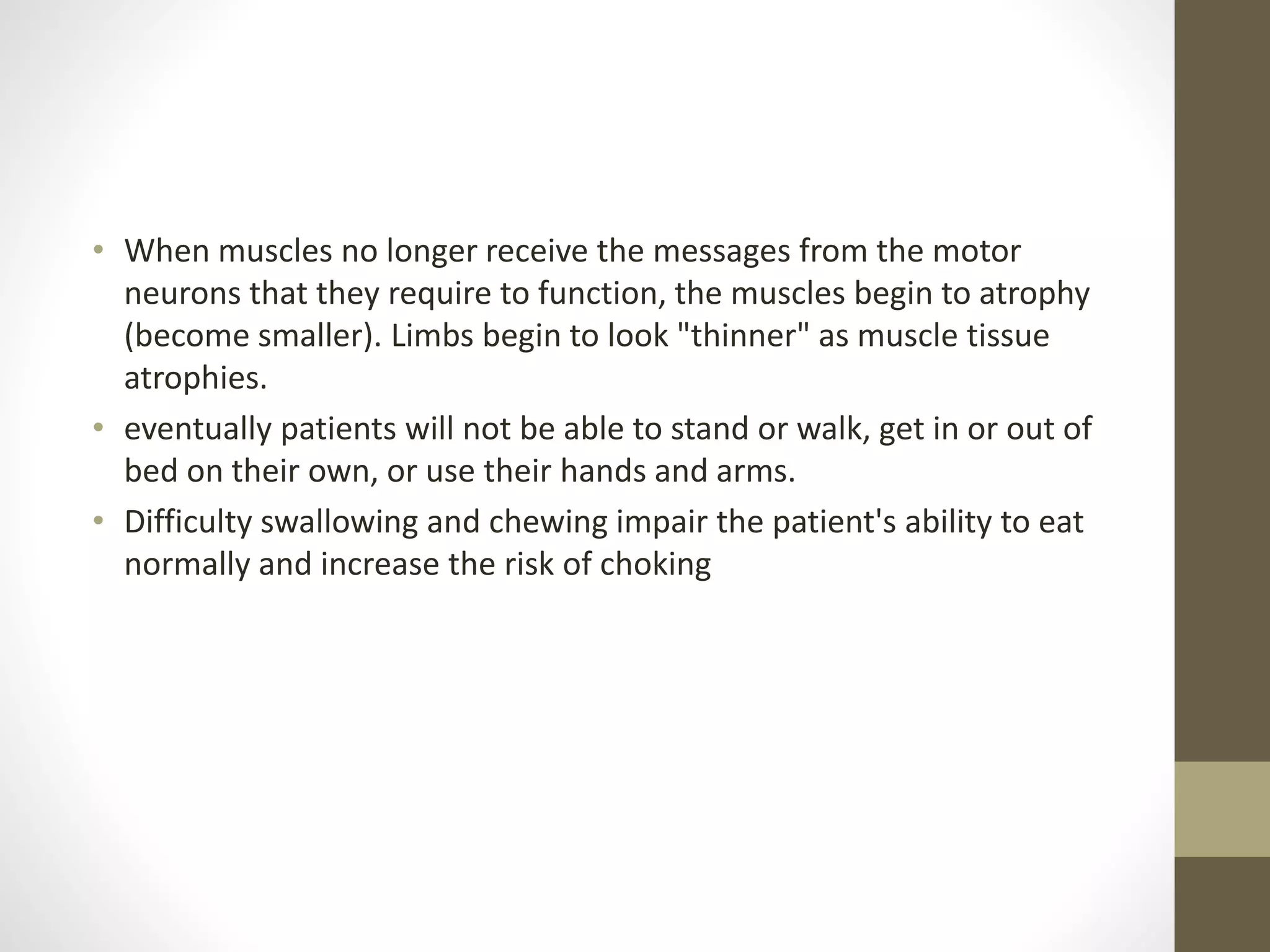 • When muscles no longer receive the messages from the motor
neurons that they require to function, the muscles begin to atrophy
(become smaller). Limbs begin to look "thinner" as muscle tissue
atrophies.
• eventually patients will not be able to stand or walk, get in or out of
bed on their own, or use their hands and arms.
• Difficulty swallowing and chewing impair the patient's ability to eat
normally and increase the risk of choking
 