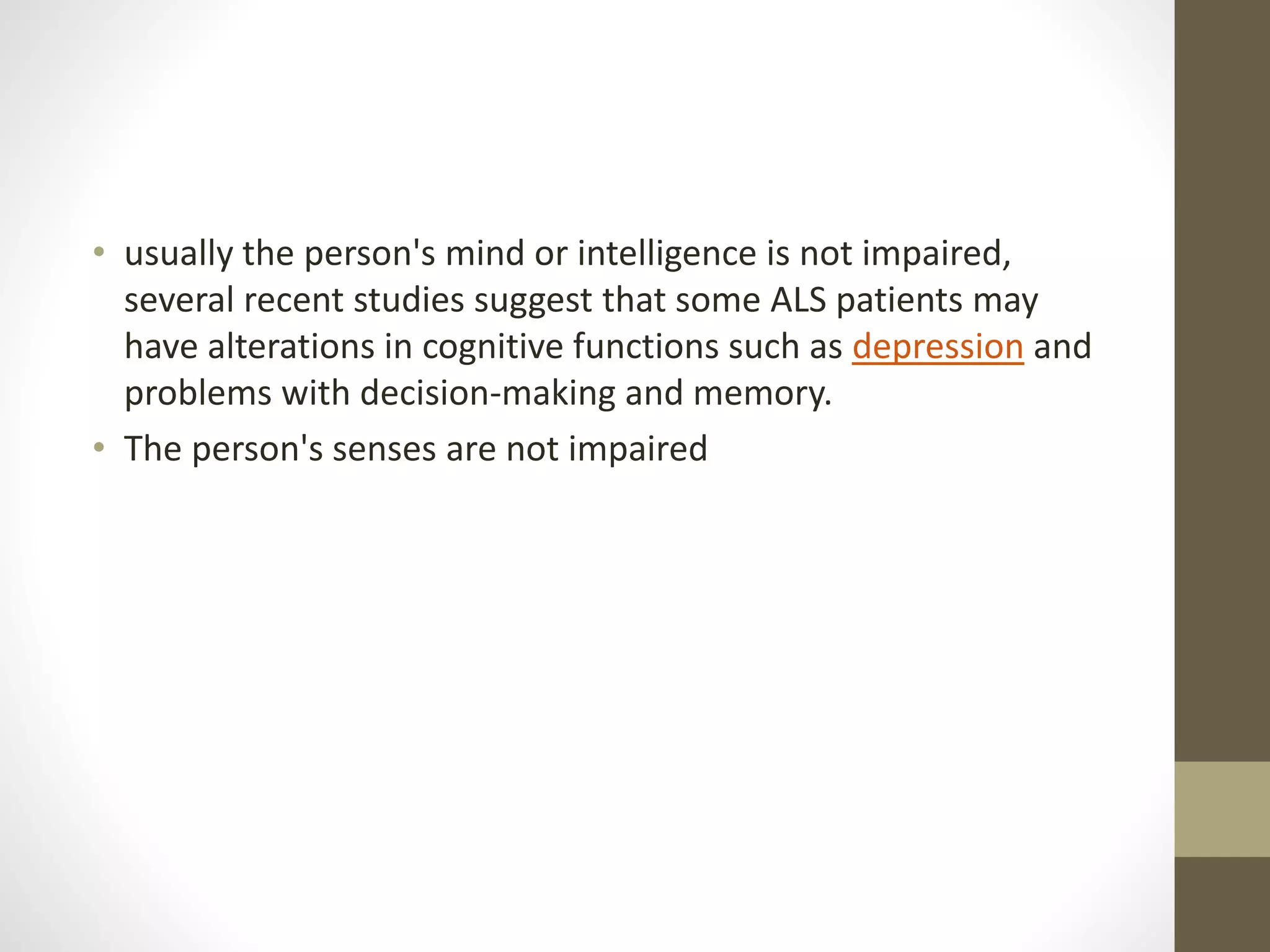 • usually the person's mind or intelligence is not impaired,
several recent studies suggest that some ALS patients may
have alterations in cognitive functions such as depression and
problems with decision-making and memory.
• The person's senses are not impaired
 