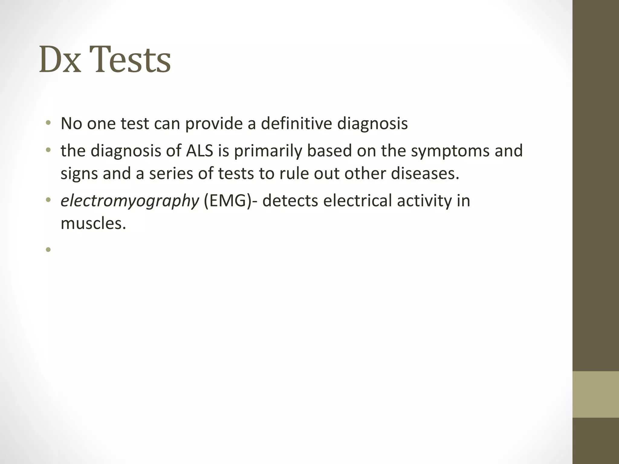 Dx Tests
• No one test can provide a definitive diagnosis
• the diagnosis of ALS is primarily based on the symptoms and
signs and a series of tests to rule out other diseases.
• electromyography (EMG)- detects electrical activity in
muscles.
•
 