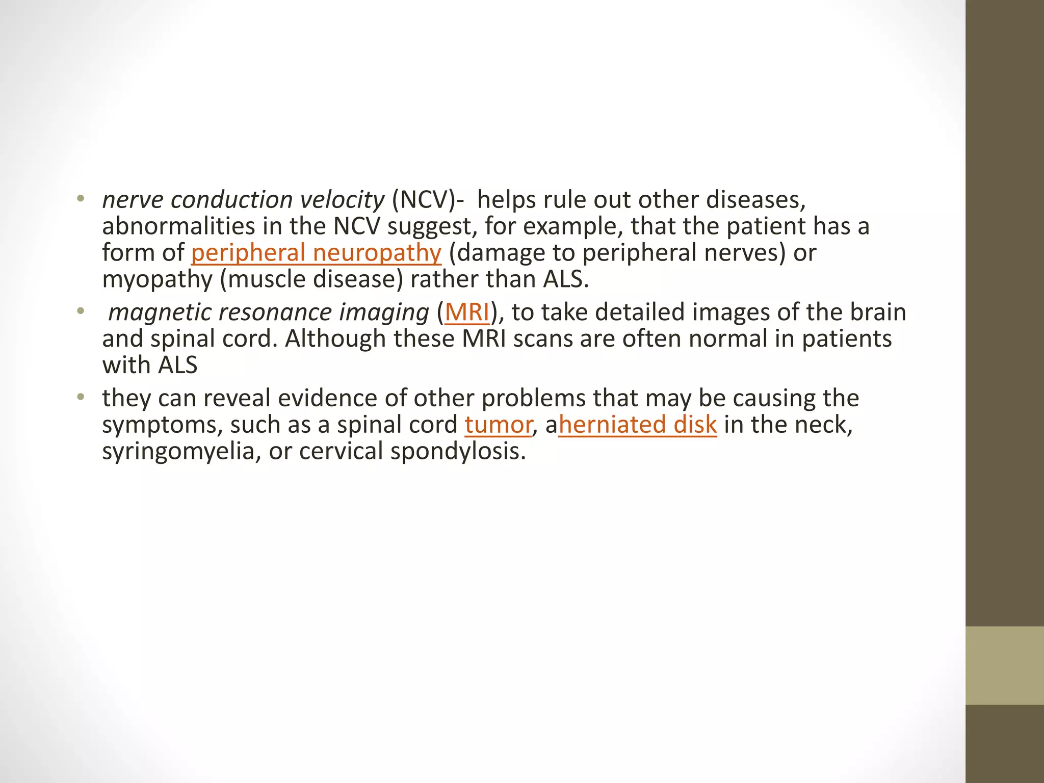 • nerve conduction velocity (NCV)- helps rule out other diseases,
abnormalities in the NCV suggest, for example, that the patient has a
form of peripheral neuropathy (damage to peripheral nerves) or
myopathy (muscle disease) rather than ALS.
• magnetic resonance imaging (MRI), to take detailed images of the brain
and spinal cord. Although these MRI scans are often normal in patients
with ALS
• they can reveal evidence of other problems that may be causing the
symptoms, such as a spinal cord tumor, aherniated disk in the neck,
syringomyelia, or cervical spondylosis.
 