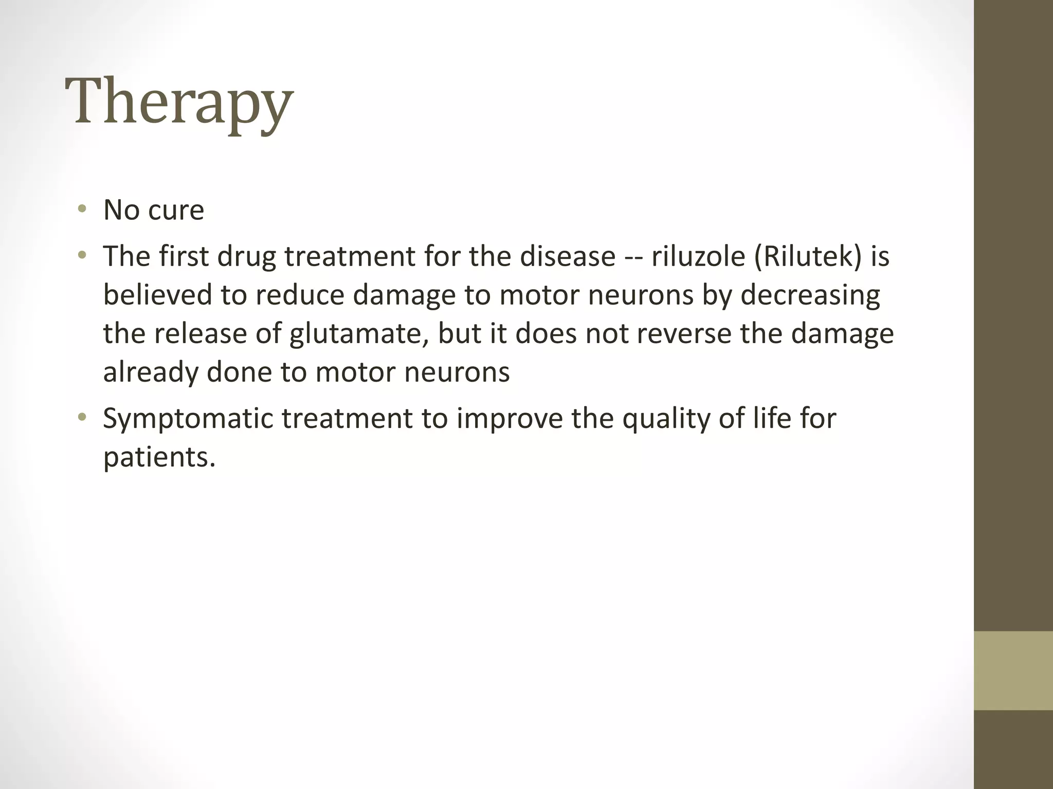 Therapy
• No cure
• The first drug treatment for the disease -- riluzole (Rilutek) is
believed to reduce damage to motor neurons by decreasing
the release of glutamate, but it does not reverse the damage
already done to motor neurons
• Symptomatic treatment to improve the quality of life for
patients.
 