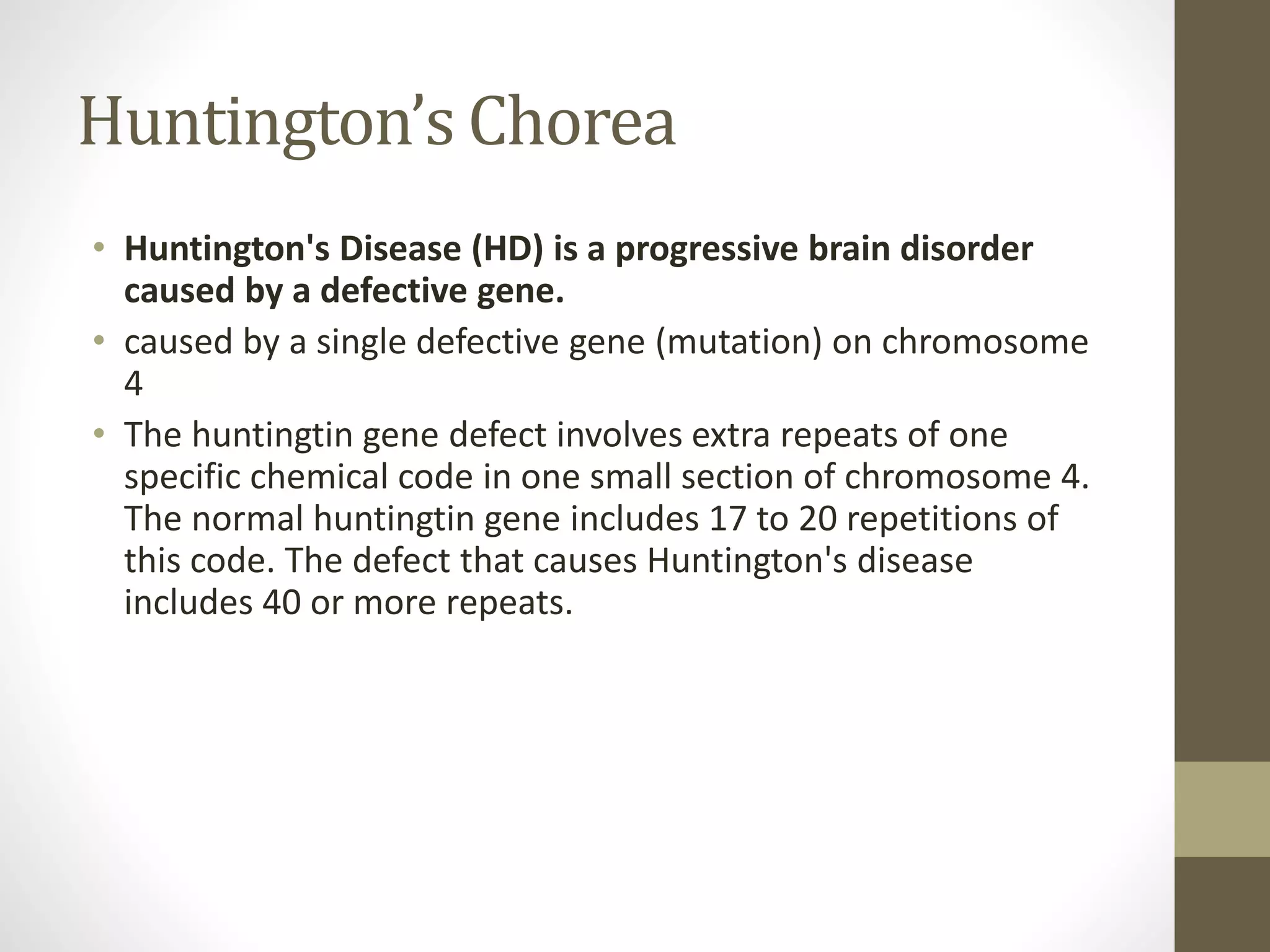 Huntington’s Chorea
• Huntington's Disease (HD) is a progressive brain disorder
caused by a defective gene.
• caused by a single defective gene (mutation) on chromosome
4
• The huntingtin gene defect involves extra repeats of one
specific chemical code in one small section of chromosome 4.
The normal huntingtin gene includes 17 to 20 repetitions of
this code. The defect that causes Huntington's disease
includes 40 or more repeats.
 