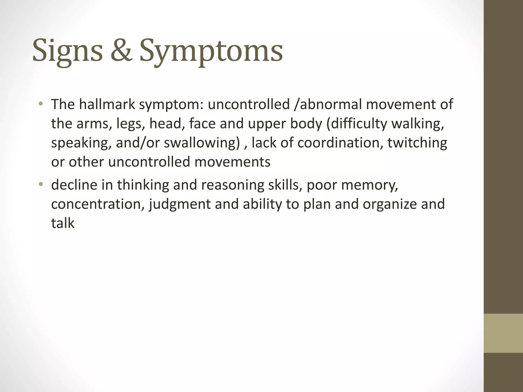 Signs & Symptoms
• The hallmark symptom: uncontrolled /abnormal movement of
the arms, legs, head, face and upper body (difficulty walking,
speaking, and/or swallowing) , lack of coordination, twitching
or other uncontrolled movements
• decline in thinking and reasoning skills, poor memory,
concentration, judgment and ability to plan and organize and
talk
 