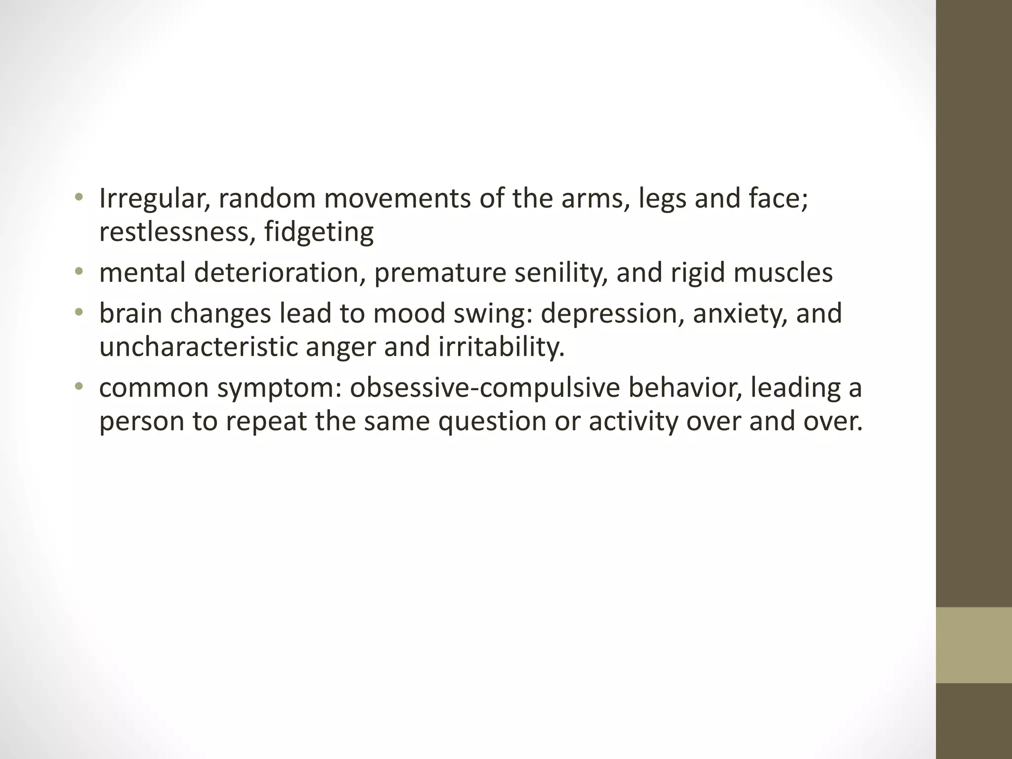 • Irregular, random movements of the arms, legs and face;
restlessness, fidgeting
• mental deterioration, premature senility, and rigid muscles
• brain changes lead to mood swing: depression, anxiety, and
uncharacteristic anger and irritability.
• common symptom: obsessive-compulsive behavior, leading a
person to repeat the same question or activity over and over.
 