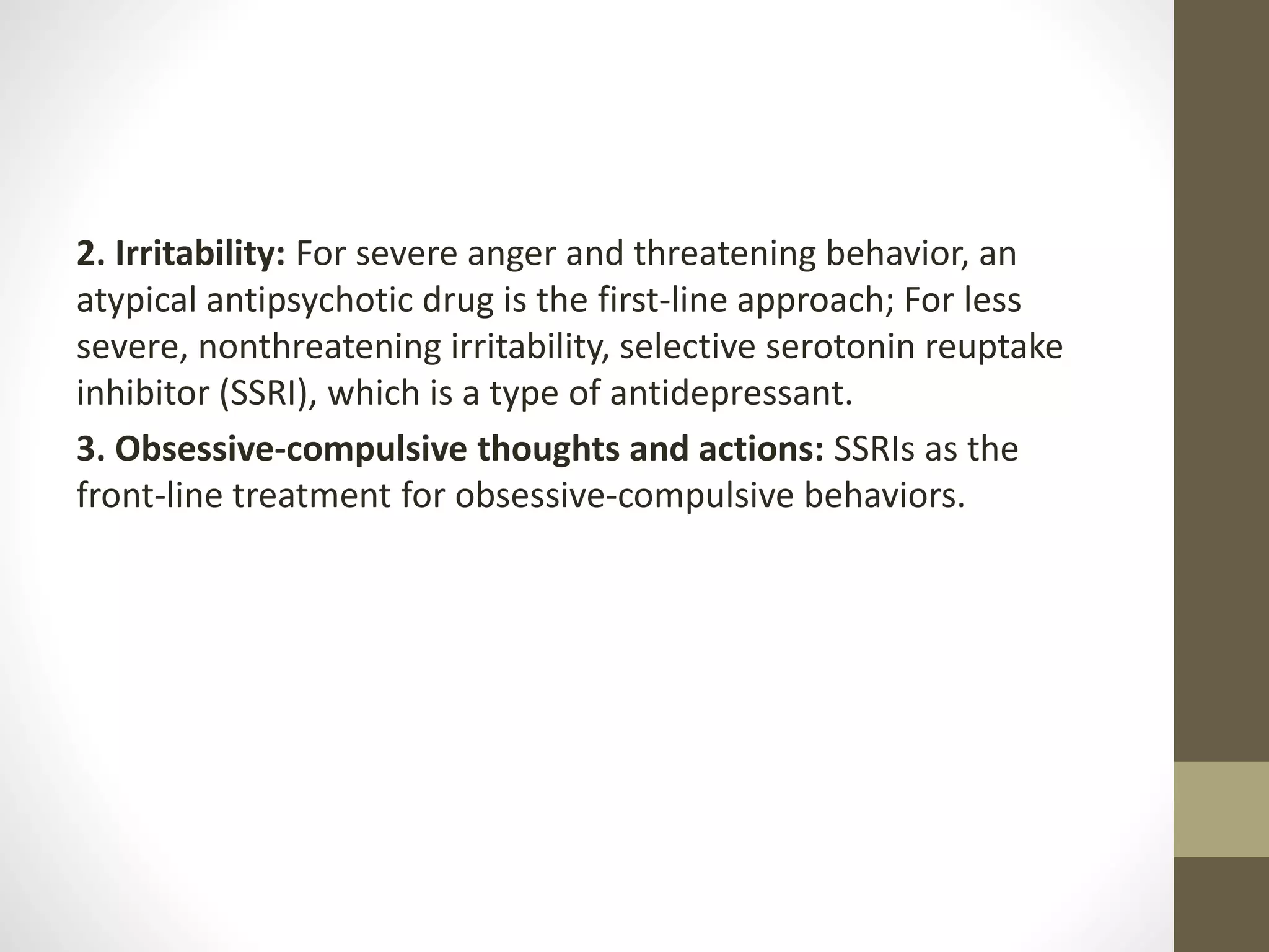 2. Irritability: For severe anger and threatening behavior, an
atypical antipsychotic drug is the first-line approach; For less
severe, nonthreatening irritability, selective serotonin reuptake
inhibitor (SSRI), which is a type of antidepressant.
3. Obsessive-compulsive thoughts and actions: SSRIs as the
front-line treatment for obsessive-compulsive behaviors.
 