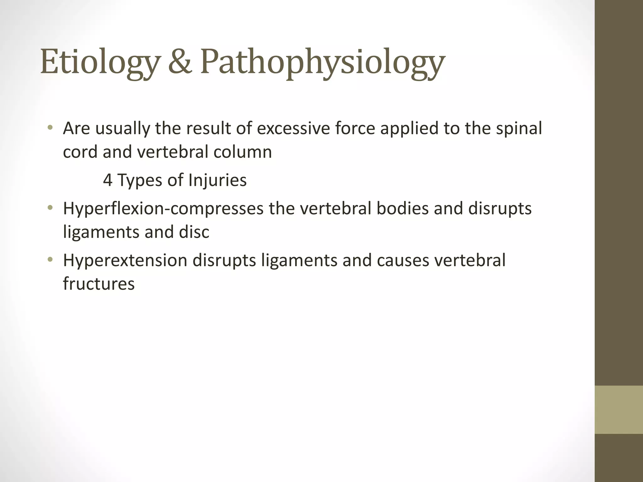 Etiology & Pathophysiology
• Are usually the result of excessive force applied to the spinal
cord and vertebral column
4 Types of Injuries
• Hyperflexion-compresses the vertebral bodies and disrupts
ligaments and disc
• Hyperextension disrupts ligaments and causes vertebral
fructures
 