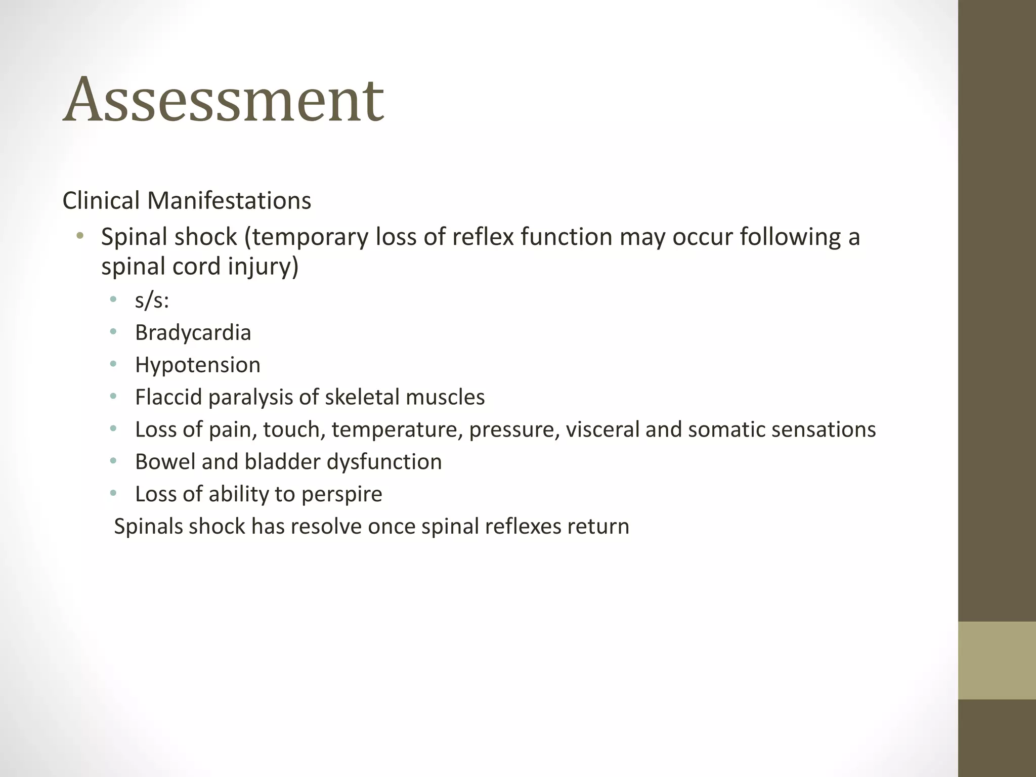 Assessment
Clinical Manifestations
• Spinal shock (temporary loss of reflex function may occur following a
spinal cord injury)
• s/s:
• Bradycardia
• Hypotension
• Flaccid paralysis of skeletal muscles
• Loss of pain, touch, temperature, pressure, visceral and somatic sensations
• Bowel and bladder dysfunction
• Loss of ability to perspire
Spinals shock has resolve once spinal reflexes return
 