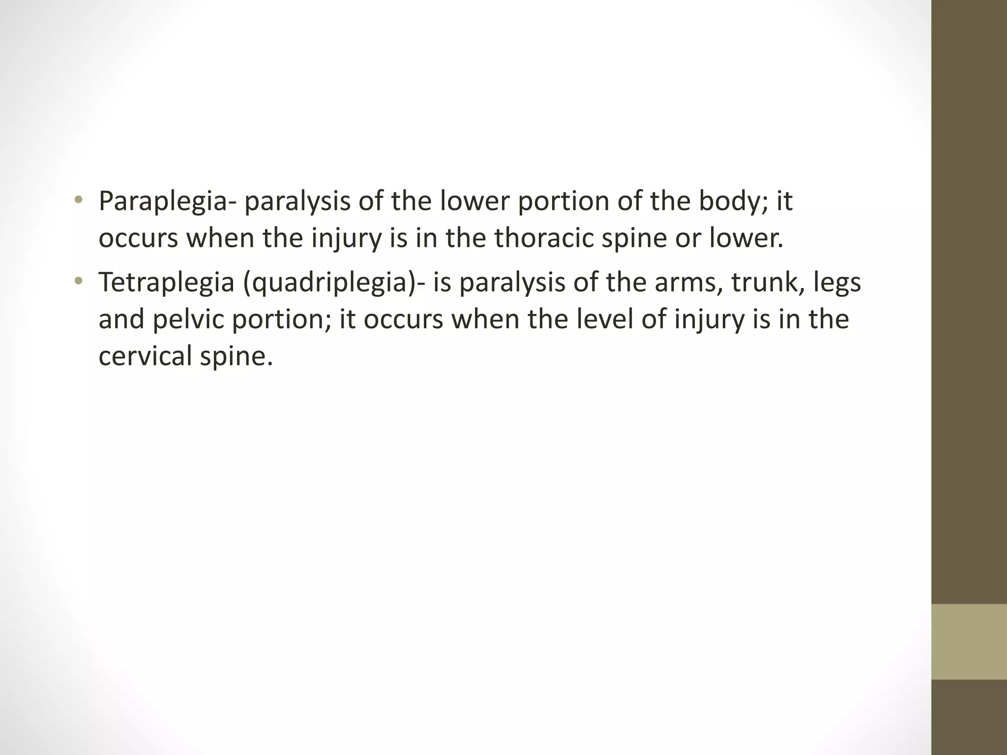 • Paraplegia- paralysis of the lower portion of the body; it
occurs when the injury is in the thoracic spine or lower.
• Tetraplegia (quadriplegia)- is paralysis of the arms, trunk, legs
and pelvic portion; it occurs when the level of injury is in the
cervical spine.
 