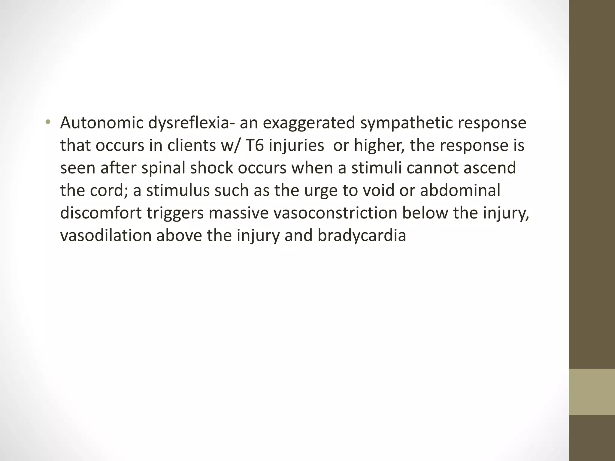 • Autonomic dysreflexia- an exaggerated sympathetic response
that occurs in clients w/ T6 injuries or higher, the response is
seen after spinal shock occurs when a stimuli cannot ascend
the cord; a stimulus such as the urge to void or abdominal
discomfort triggers massive vasoconstriction below the injury,
vasodilation above the injury and bradycardia
 