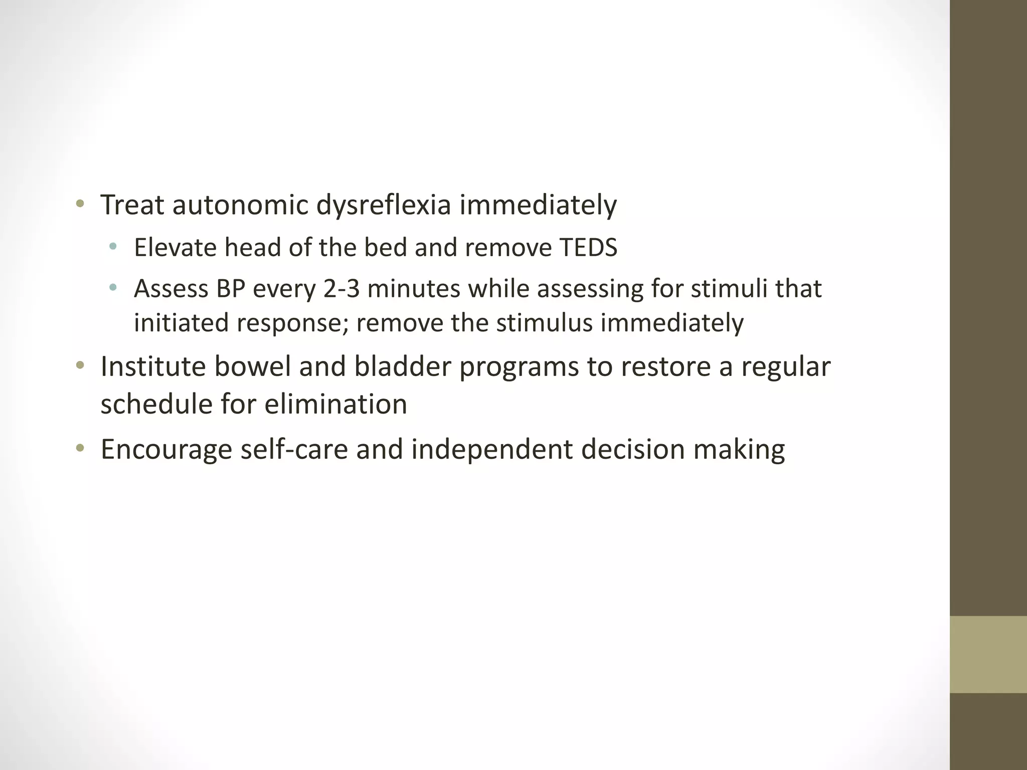 • Treat autonomic dysreflexia immediately
• Elevate head of the bed and remove TEDS
• Assess BP every 2-3 minutes while assessing for stimuli that
initiated response; remove the stimulus immediately
• Institute bowel and bladder programs to restore a regular
schedule for elimination
• Encourage self-care and independent decision making
 