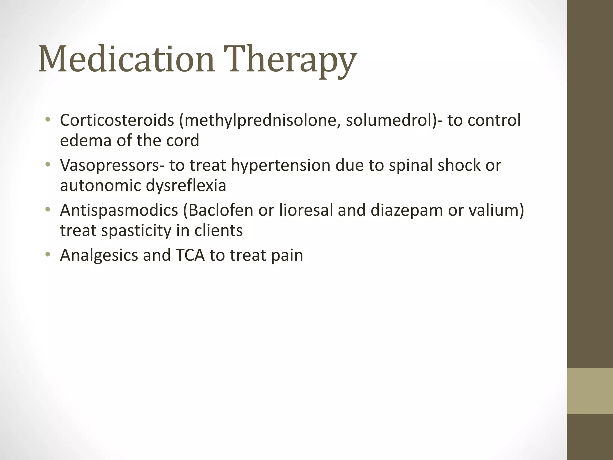 Medication Therapy
• Corticosteroids (methylprednisolone, solumedrol)- to control
edema of the cord
• Vasopressors- to treat hypertension due to spinal shock or
autonomic dysreflexia
• Antispasmodics (Baclofen or lioresal and diazepam or valium)
treat spasticity in clients
• Analgesics and TCA to treat pain
 
