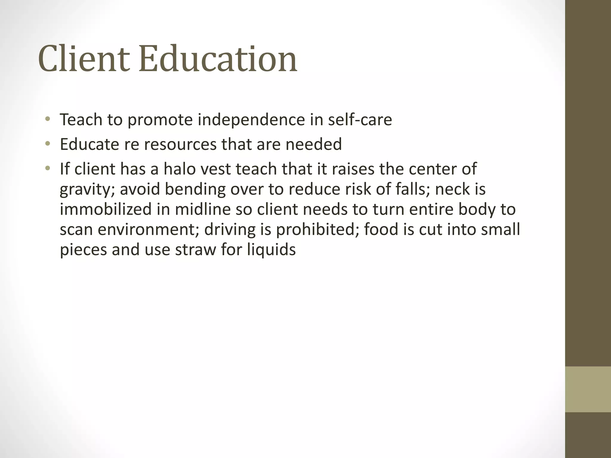 Client Education
• Teach to promote independence in self-care
• Educate re resources that are needed
• If client has a halo vest teach that it raises the center of
gravity; avoid bending over to reduce risk of falls; neck is
immobilized in midline so client needs to turn entire body to
scan environment; driving is prohibited; food is cut into small
pieces and use straw for liquids
 