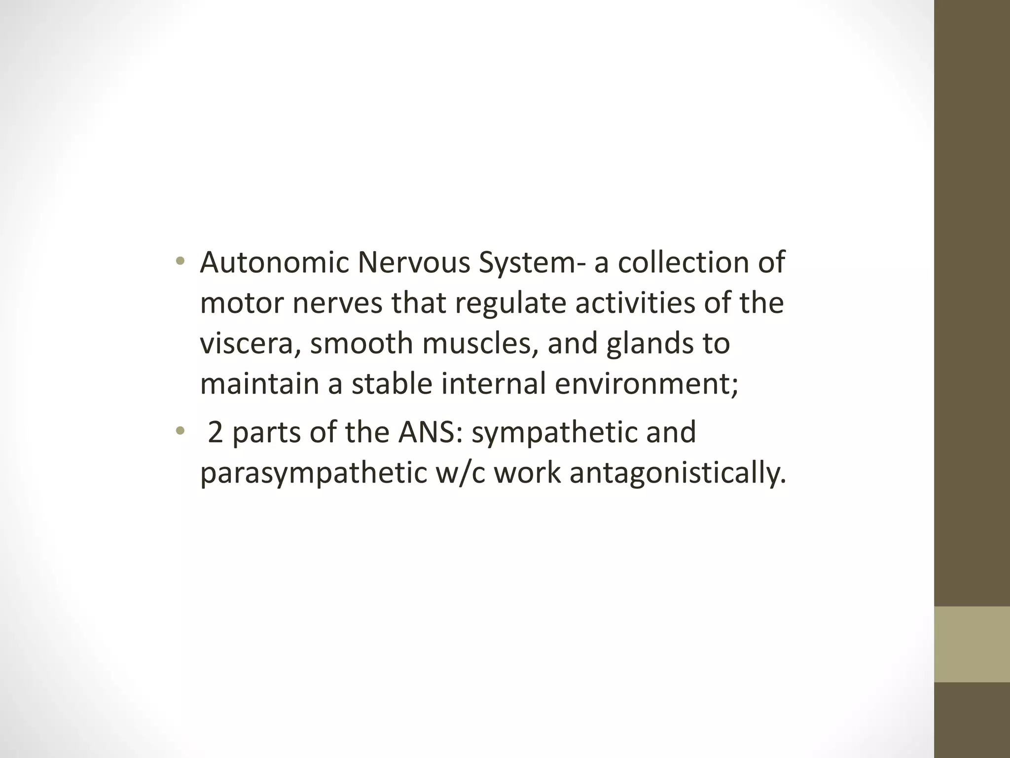 • Autonomic Nervous System- a collection of
motor nerves that regulate activities of the
viscera, smooth muscles, and glands to
maintain a stable internal environment;
• 2 parts of the ANS: sympathetic and
parasympathetic w/c work antagonistically.
 