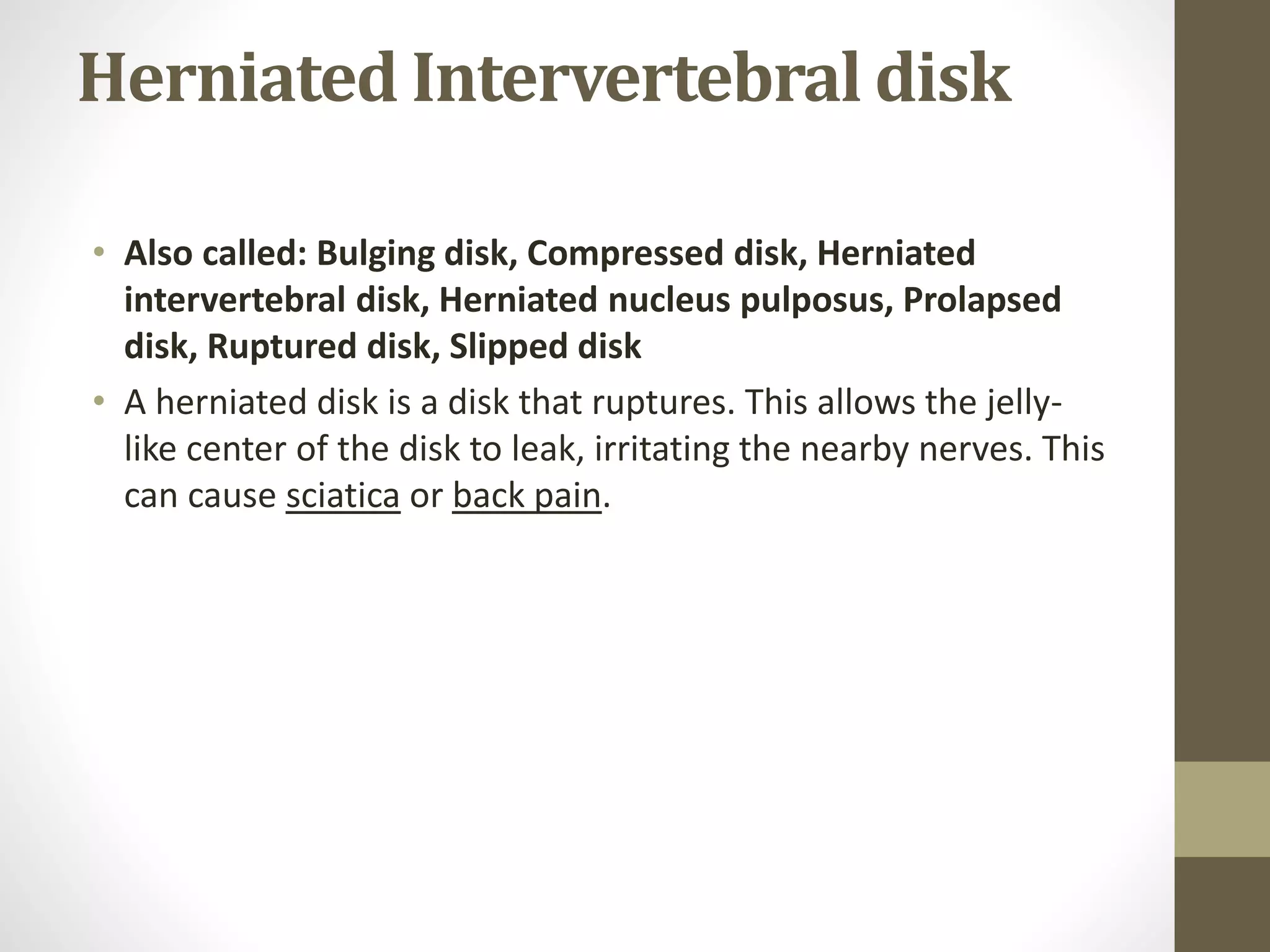Herniated Intervertebral disk
• Also called: Bulging disk, Compressed disk, Herniated
intervertebral disk, Herniated nucleus pulposus, Prolapsed
disk, Ruptured disk, Slipped disk
• A herniated disk is a disk that ruptures. This allows the jelly-
like center of the disk to leak, irritating the nearby nerves. This
can cause sciatica or back pain.
 