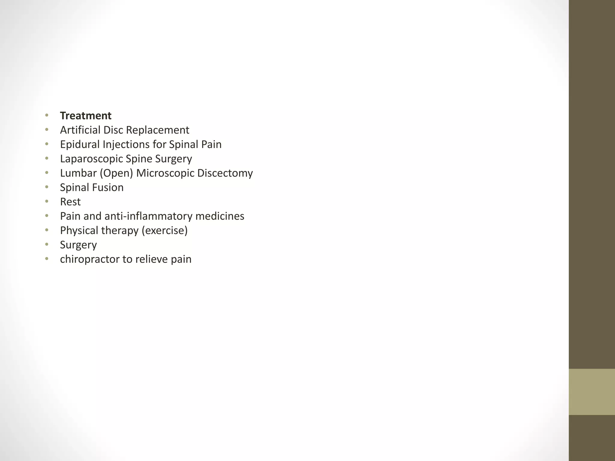 • Treatment
• Artificial Disc Replacement
• Epidural Injections for Spinal Pain
• Laparoscopic Spine Surgery
• Lumbar (Open) Microscopic Discectomy
• Spinal Fusion
• Rest
• Pain and anti-inflammatory medicines
• Physical therapy (exercise)
• Surgery
• chiropractor to relieve pain
 