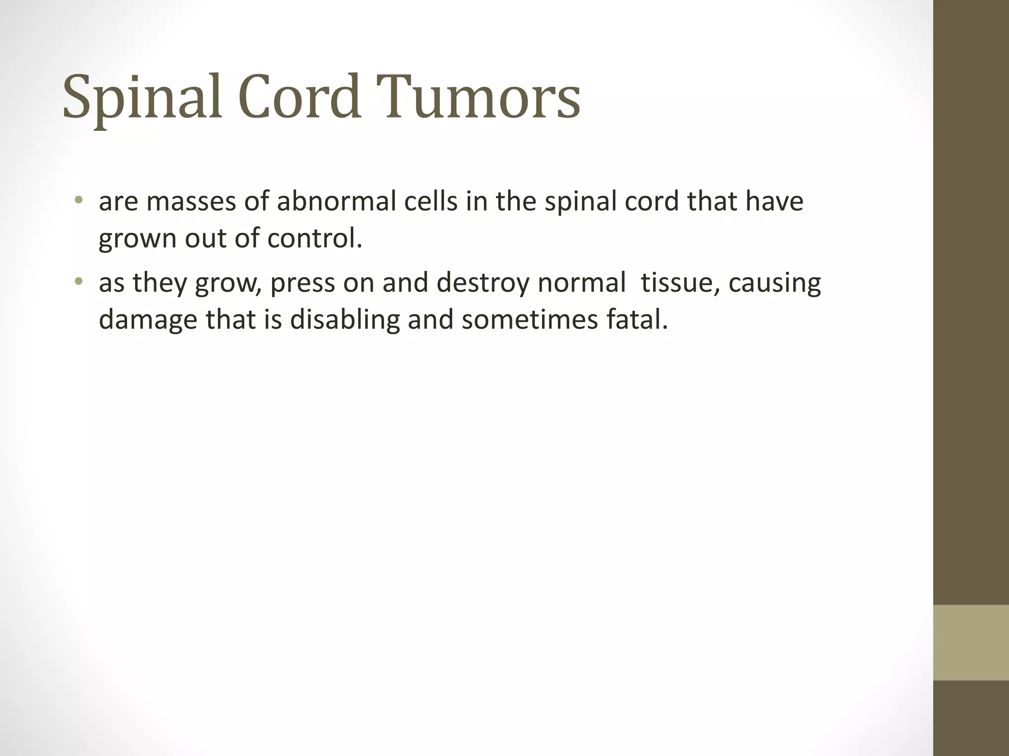 Spinal Cord Tumors
• are masses of abnormal cells in the spinal cord that have
grown out of control.
• as they grow, press on and destroy normal tissue, causing
damage that is disabling and sometimes fatal.
 