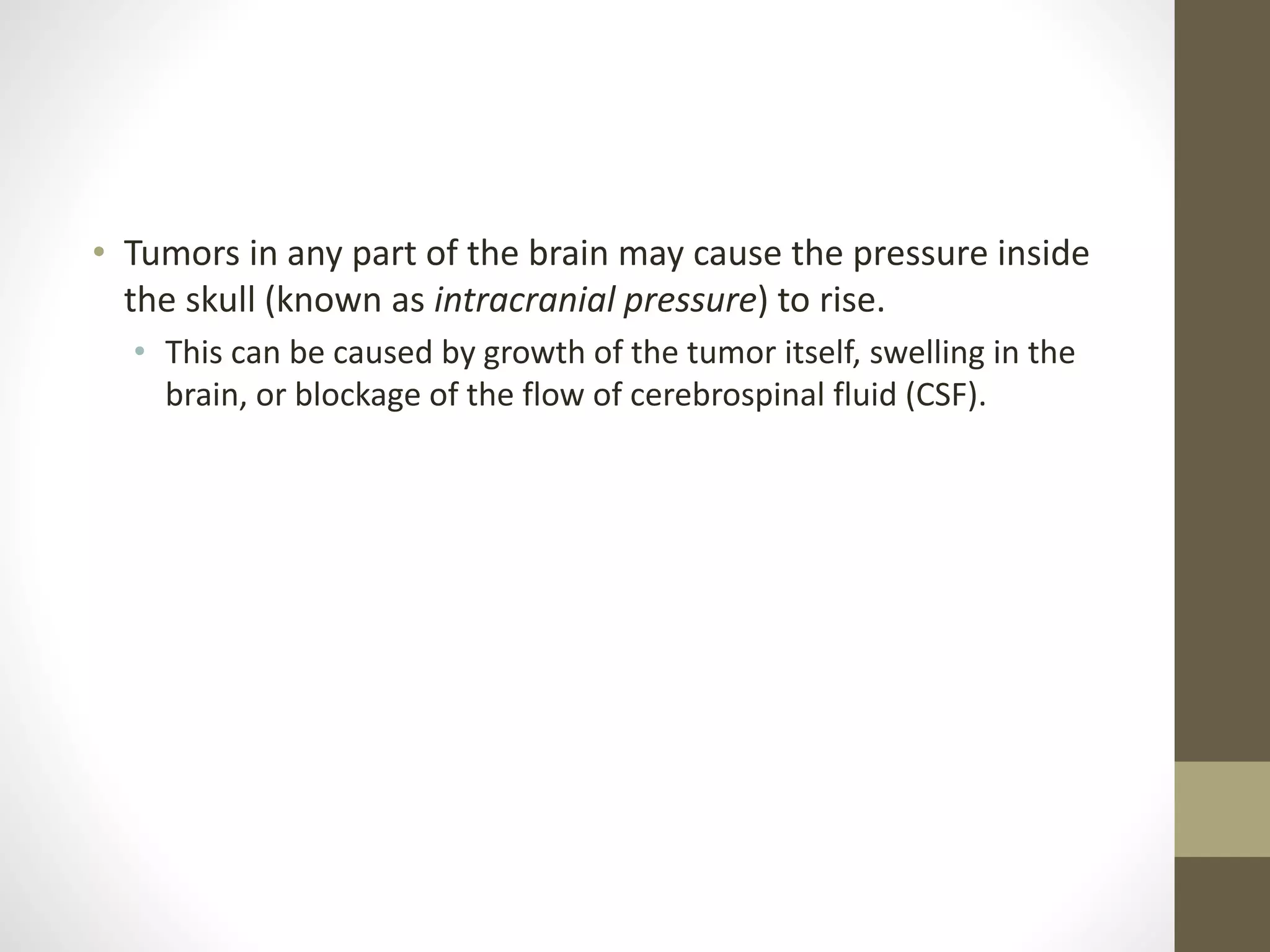 • Tumors in any part of the brain may cause the pressure inside
the skull (known as intracranial pressure) to rise.
• This can be caused by growth of the tumor itself, swelling in the
brain, or blockage of the flow of cerebrospinal fluid (CSF).
 