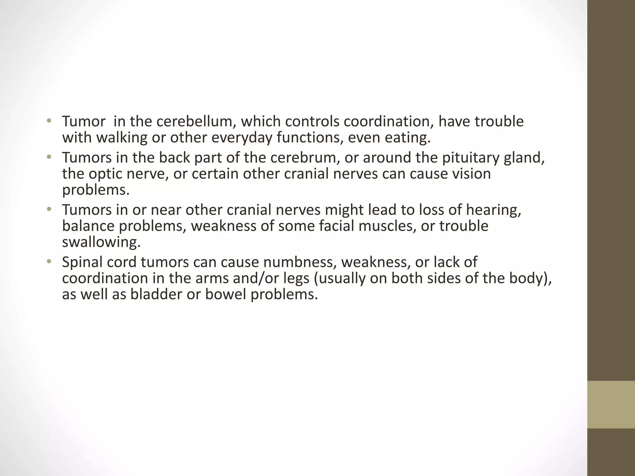 • Tumor in the cerebellum, which controls coordination, have trouble
with walking or other everyday functions, even eating.
• Tumors in the back part of the cerebrum, or around the pituitary gland,
the optic nerve, or certain other cranial nerves can cause vision
problems.
• Tumors in or near other cranial nerves might lead to loss of hearing,
balance problems, weakness of some facial muscles, or trouble
swallowing.
• Spinal cord tumors can cause numbness, weakness, or lack of
coordination in the arms and/or legs (usually on both sides of the body),
as well as bladder or bowel problems.
 