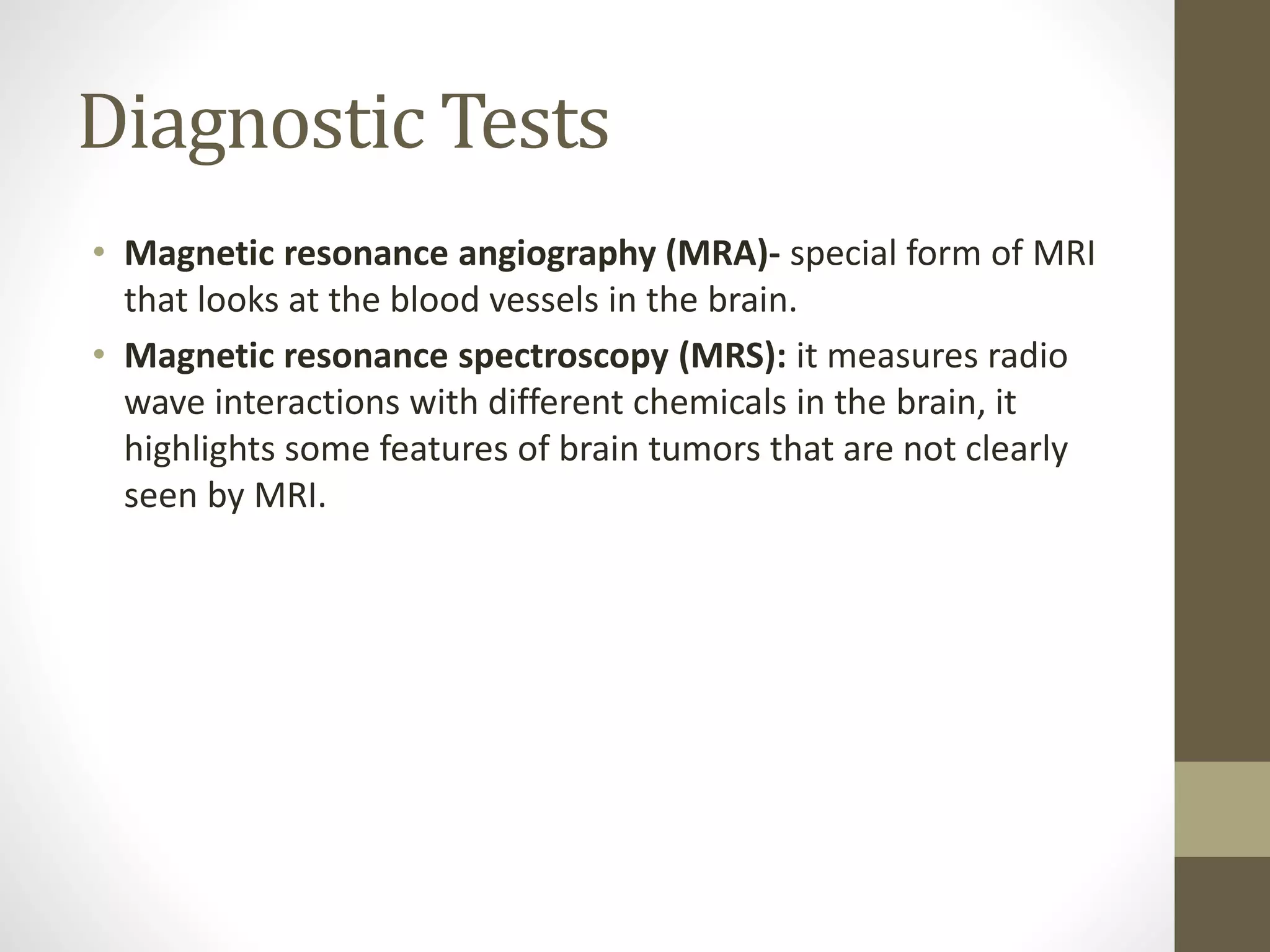Diagnostic Tests
• Magnetic resonance angiography (MRA)- special form of MRI
that looks at the blood vessels in the brain.
• Magnetic resonance spectroscopy (MRS): it measures radio
wave interactions with different chemicals in the brain, it
highlights some features of brain tumors that are not clearly
seen by MRI.
 