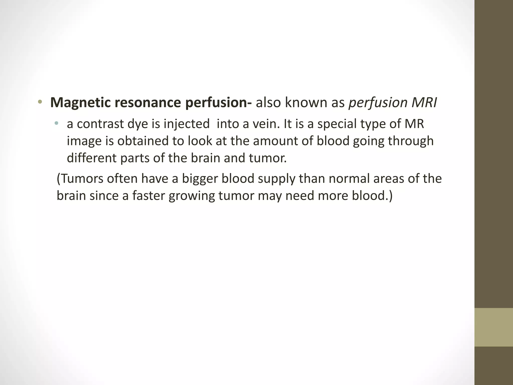 • Magnetic resonance perfusion- also known as perfusion MRI
• a contrast dye is injected into a vein. It is a special type of MR
image is obtained to look at the amount of blood going through
different parts of the brain and tumor.
(Tumors often have a bigger blood supply than normal areas of the
brain since a faster growing tumor may need more blood.)
 