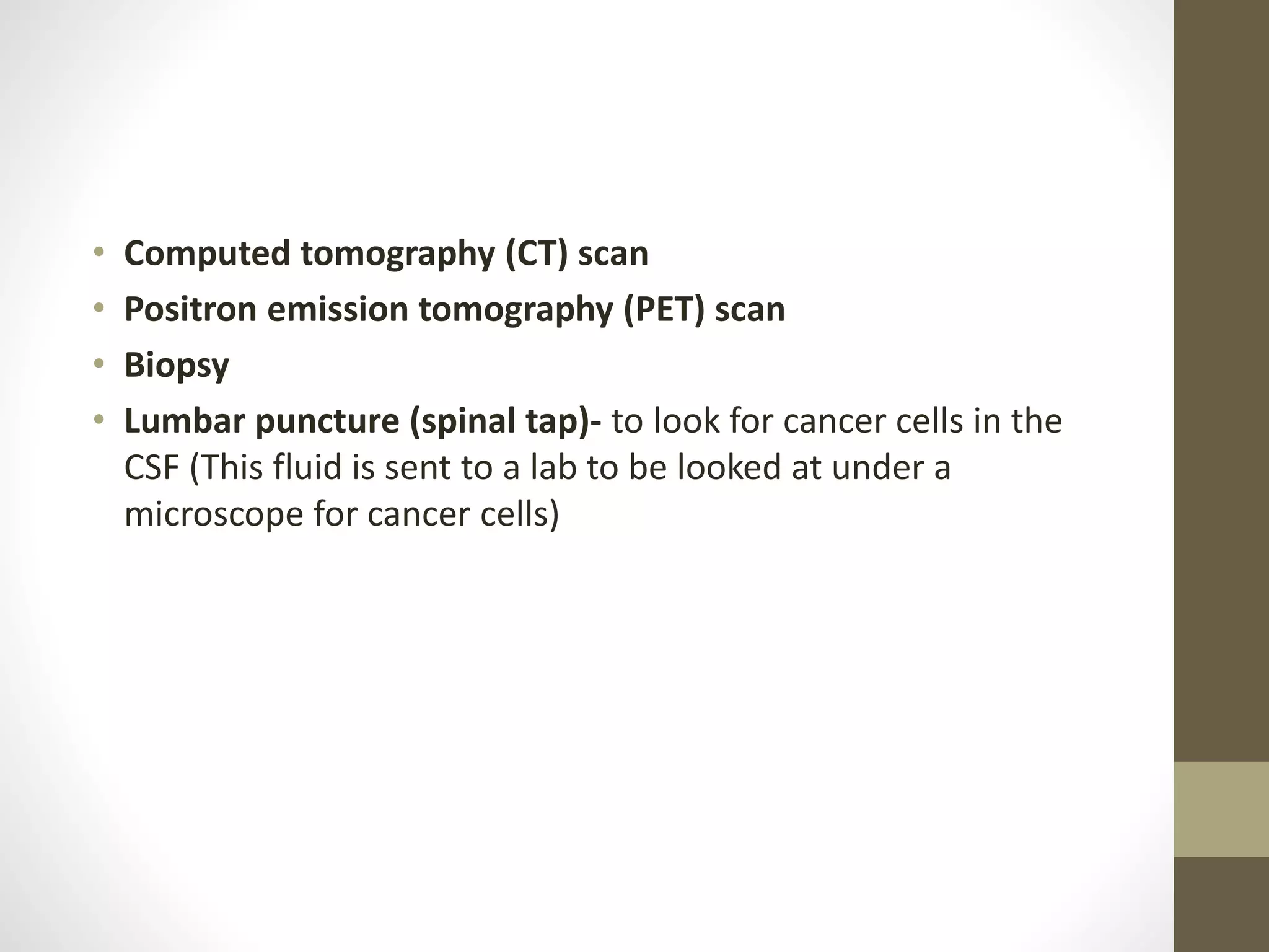 • Computed tomography (CT) scan
• Positron emission tomography (PET) scan
• Biopsy
• Lumbar puncture (spinal tap)- to look for cancer cells in the
CSF (This fluid is sent to a lab to be looked at under a
microscope for cancer cells)
 