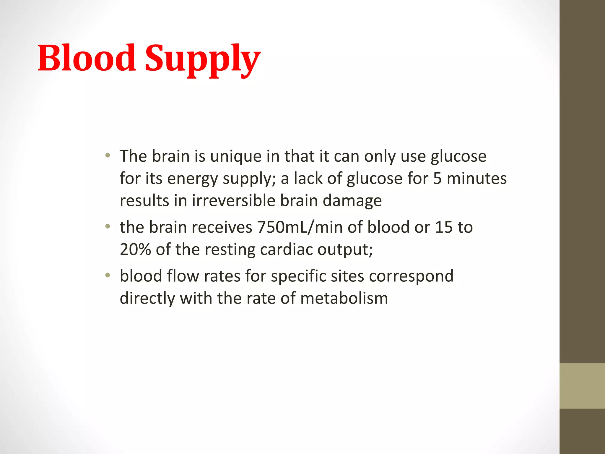 Blood Supply
• The brain is unique in that it can only use glucose
for its energy supply; a lack of glucose for 5 minutes
results in irreversible brain damage
• the brain receives 750mL/min of blood or 15 to
20% of the resting cardiac output;
• blood flow rates for specific sites correspond
directly with the rate of metabolism
 