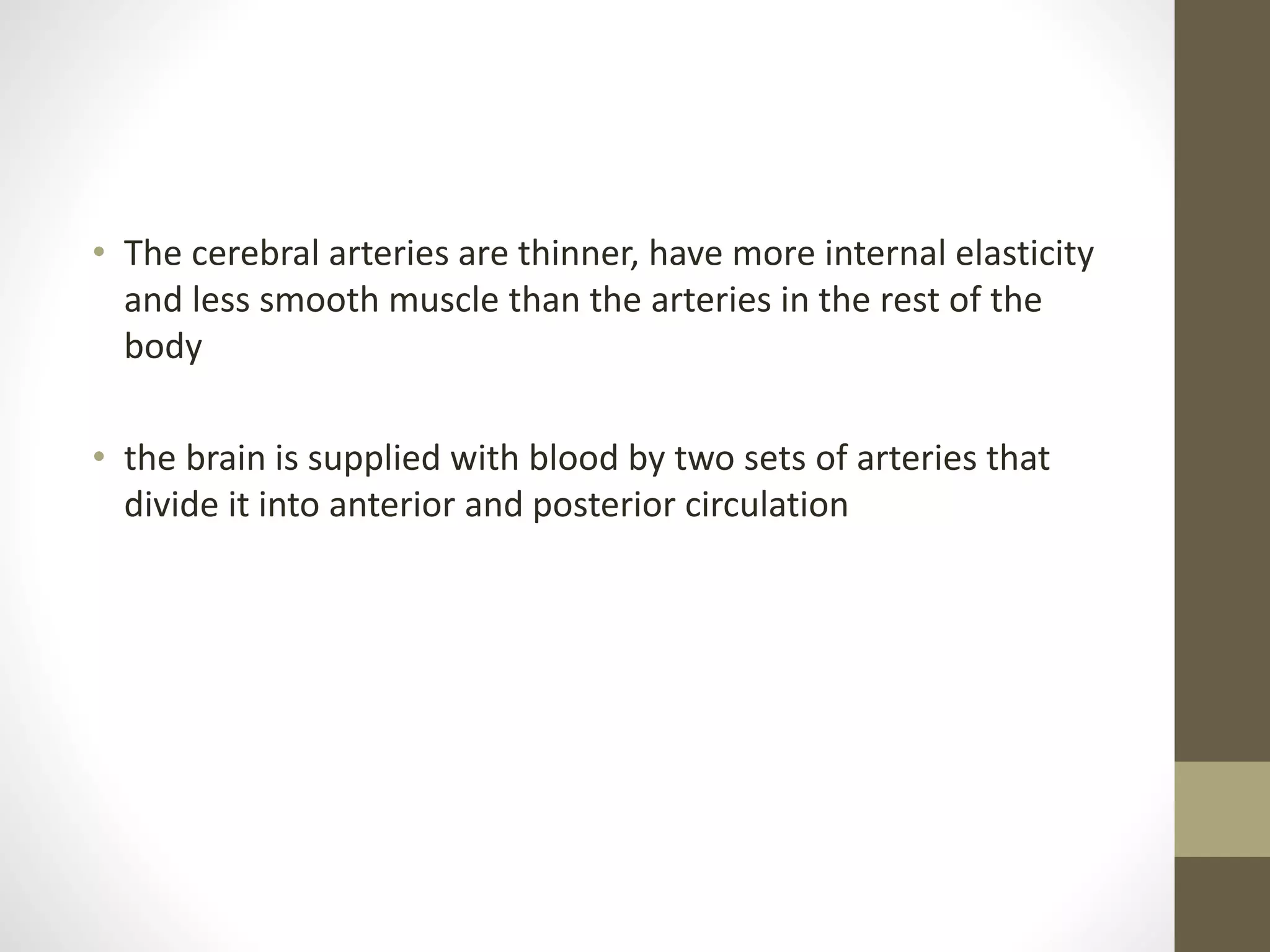 • The cerebral arteries are thinner, have more internal elasticity
and less smooth muscle than the arteries in the rest of the
body
• the brain is supplied with blood by two sets of arteries that
divide it into anterior and posterior circulation
 