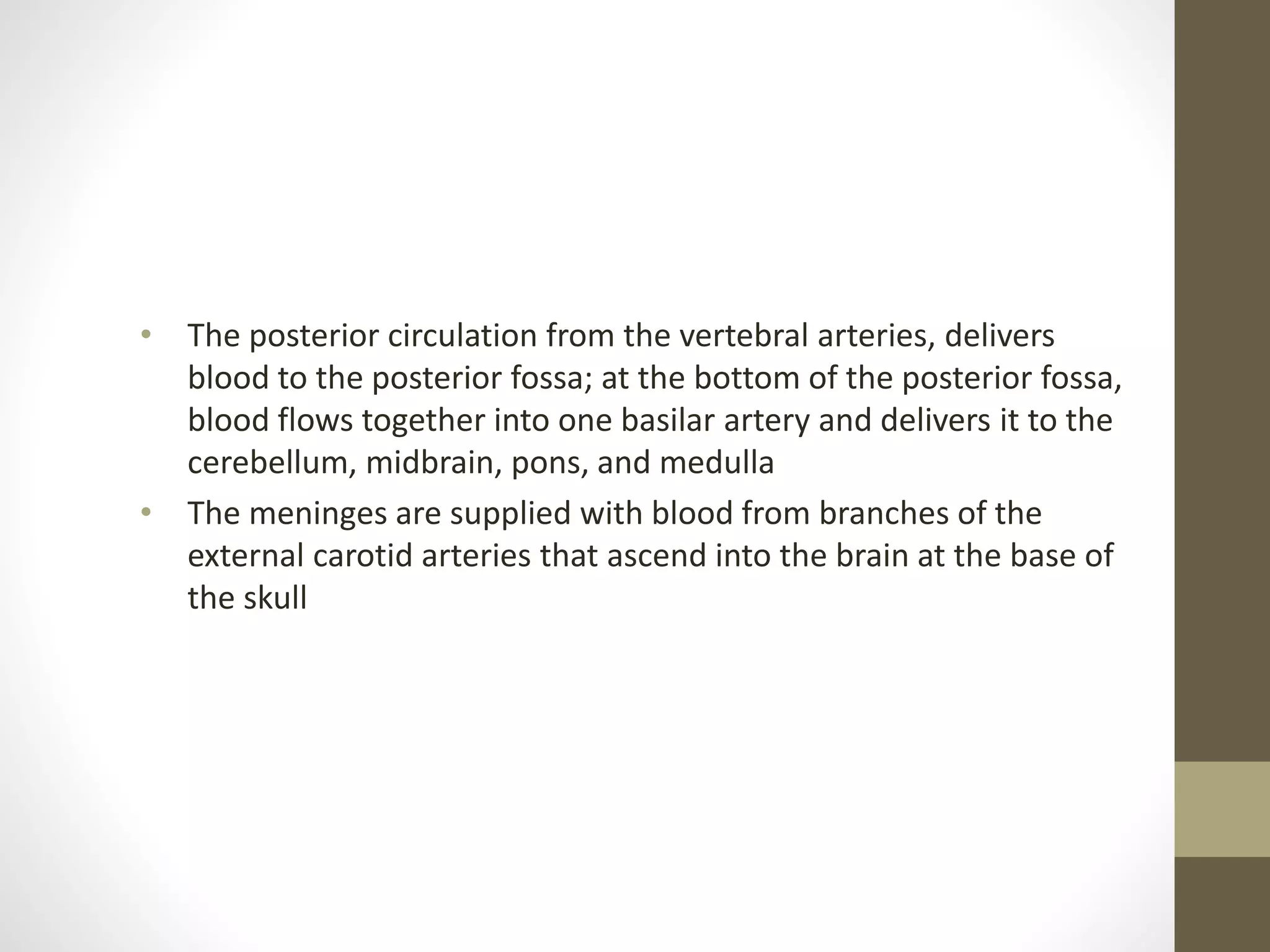 • The posterior circulation from the vertebral arteries, delivers
blood to the posterior fossa; at the bottom of the posterior fossa,
blood flows together into one basilar artery and delivers it to the
cerebellum, midbrain, pons, and medulla
• The meninges are supplied with blood from branches of the
external carotid arteries that ascend into the brain at the base of
the skull
 