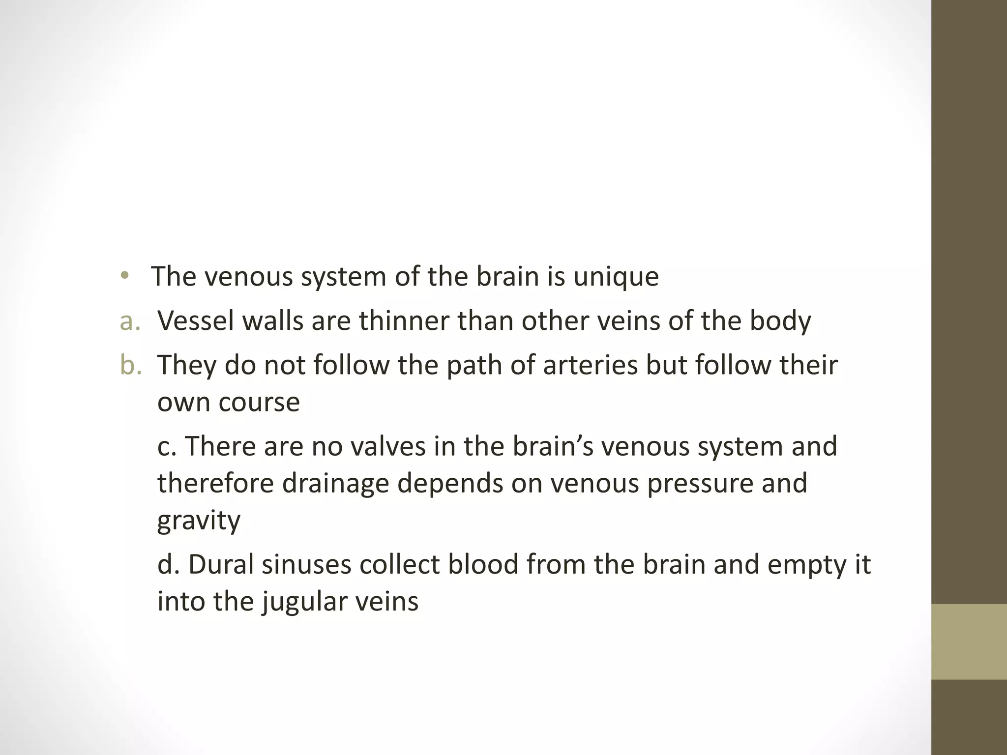 • The venous system of the brain is unique
a. Vessel walls are thinner than other veins of the body
b. They do not follow the path of arteries but follow their
own course
c. There are no valves in the brain’s venous system and
therefore drainage depends on venous pressure and
gravity
d. Dural sinuses collect blood from the brain and empty it
into the jugular veins
 