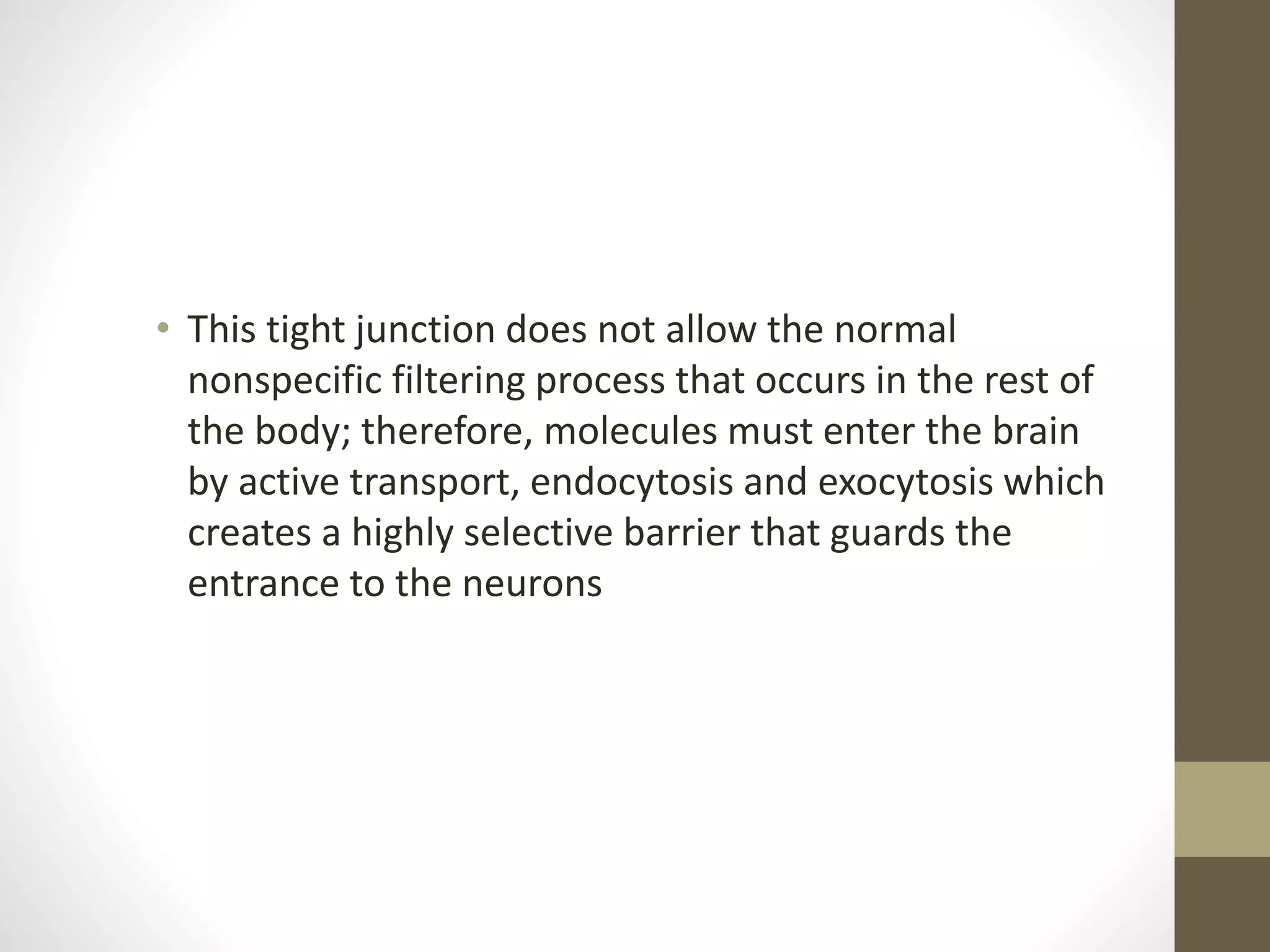 • This tight junction does not allow the normal
nonspecific filtering process that occurs in the rest of
the body; therefore, molecules must enter the brain
by active transport, endocytosis and exocytosis which
creates a highly selective barrier that guards the
entrance to the neurons
 