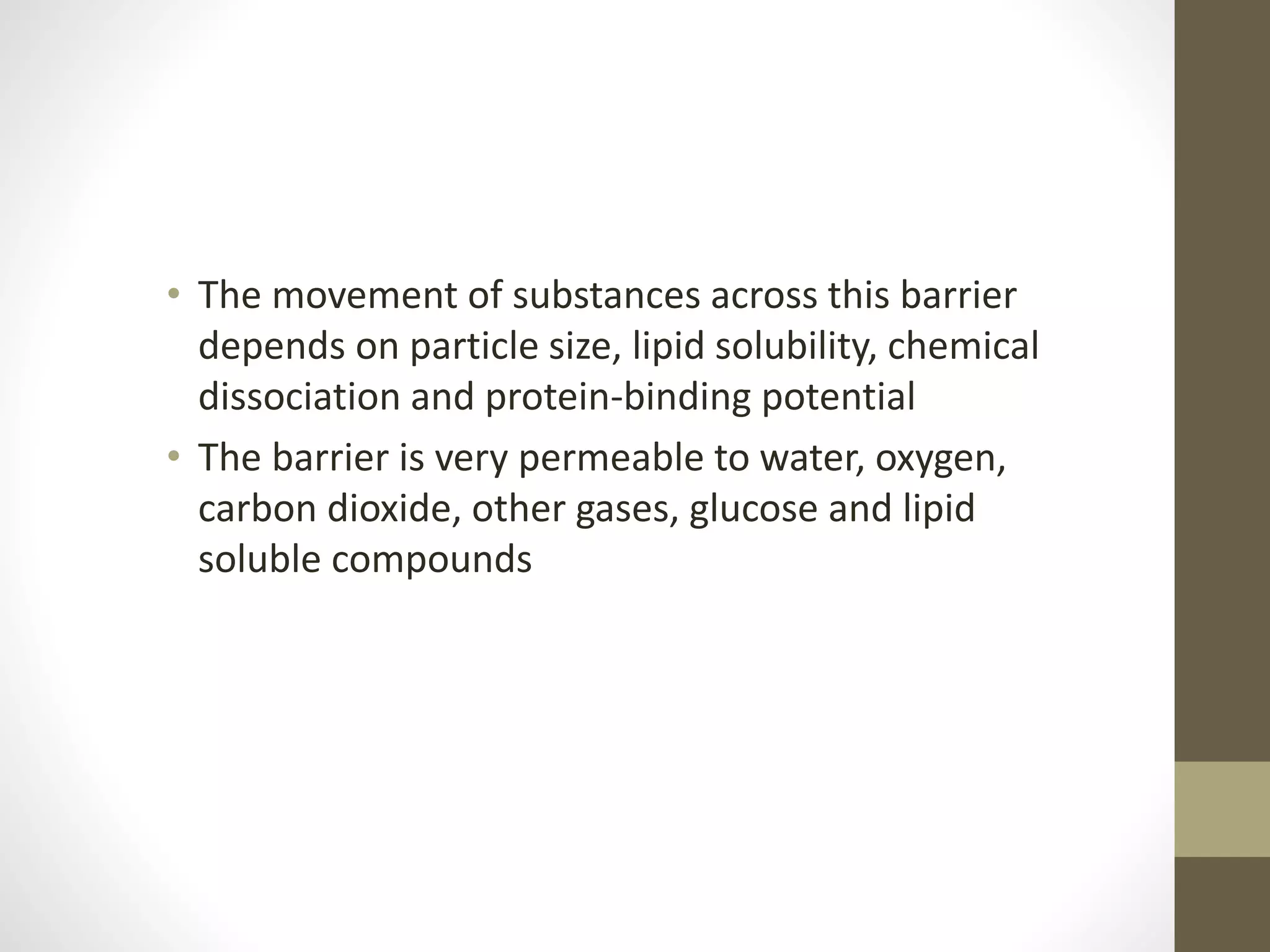 • The movement of substances across this barrier
depends on particle size, lipid solubility, chemical
dissociation and protein-binding potential
• The barrier is very permeable to water, oxygen,
carbon dioxide, other gases, glucose and lipid
soluble compounds
 