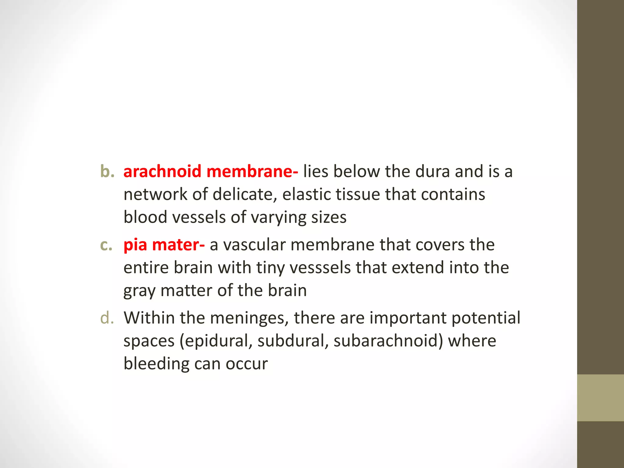 b. arachnoid membrane- lies below the dura and is a
network of delicate, elastic tissue that contains
blood vessels of varying sizes
c. pia mater- a vascular membrane that covers the
entire brain with tiny vesssels that extend into the
gray matter of the brain
d. Within the meninges, there are important potential
spaces (epidural, subdural, subarachnoid) where
bleeding can occur
 
