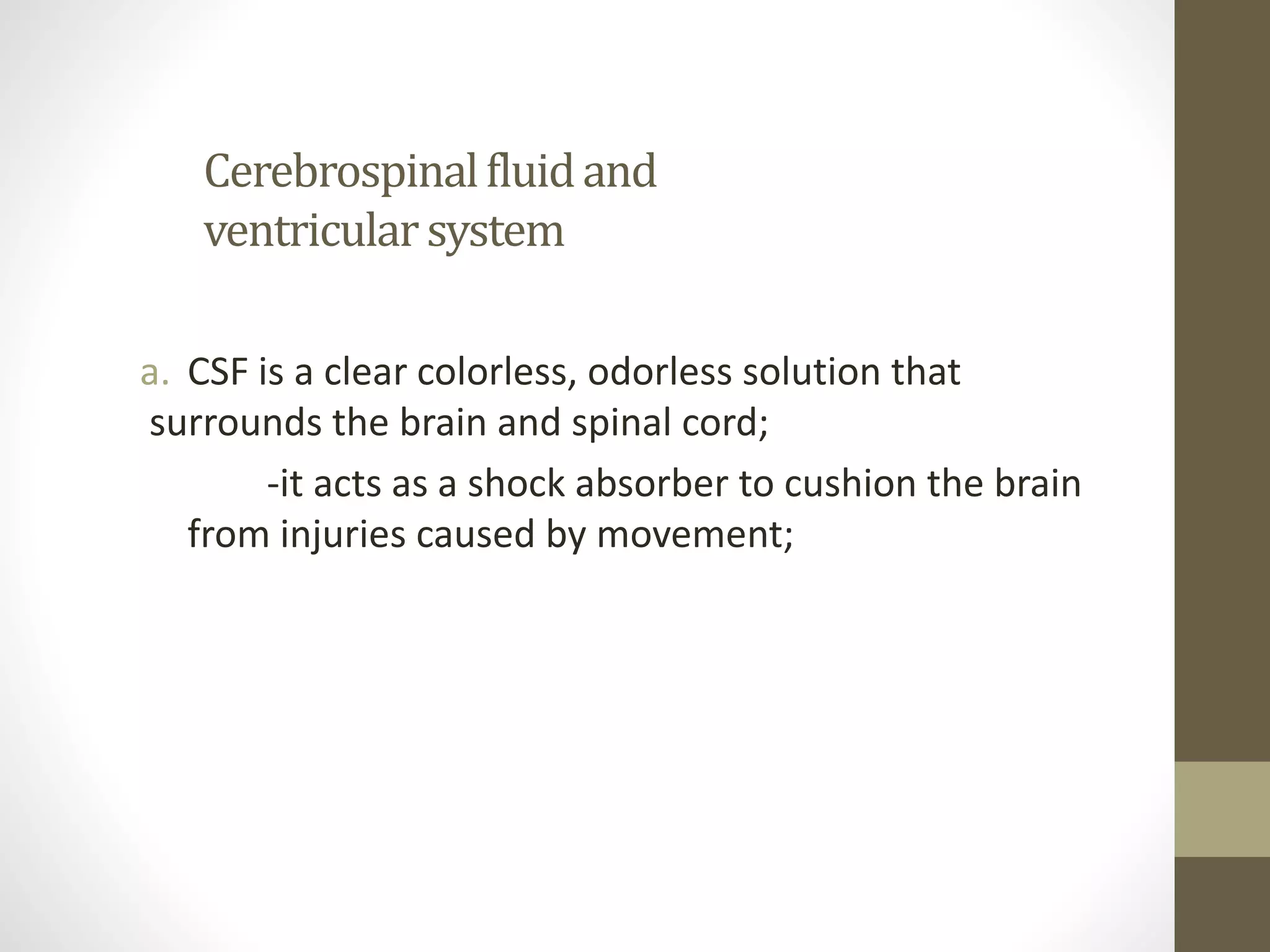 Cerebrospinalfluidand
ventricularsystem
a. CSF is a clear colorless, odorless solution that
surrounds the brain and spinal cord;
-it acts as a shock absorber to cushion the brain
from injuries caused by movement;
 