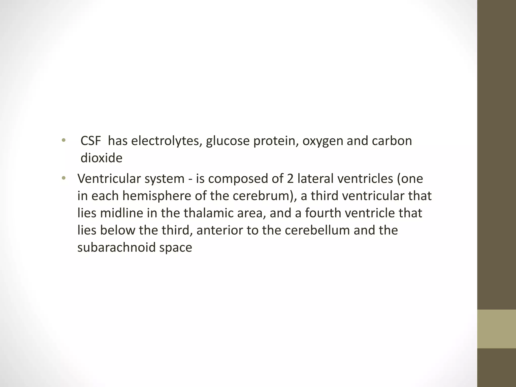 • CSF has electrolytes, glucose protein, oxygen and carbon
dioxide
• Ventricular system - is composed of 2 lateral ventricles (one
in each hemisphere of the cerebrum), a third ventricular that
lies midline in the thalamic area, and a fourth ventricle that
lies below the third, anterior to the cerebellum and the
subarachnoid space
 