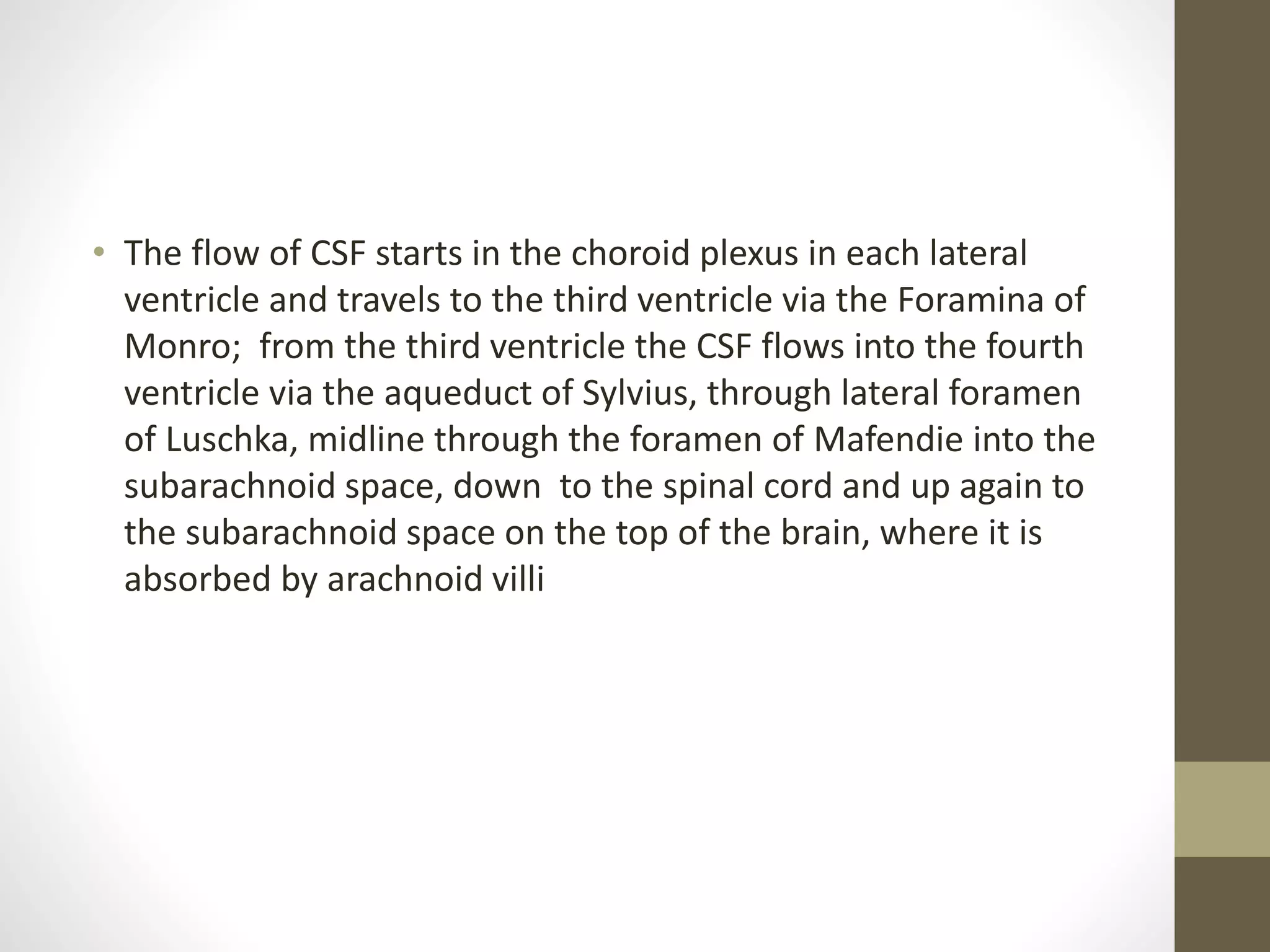 • The flow of CSF starts in the choroid plexus in each lateral
ventricle and travels to the third ventricle via the Foramina of
Monro; from the third ventricle the CSF flows into the fourth
ventricle via the aqueduct of Sylvius, through lateral foramen
of Luschka, midline through the foramen of Mafendie into the
subarachnoid space, down to the spinal cord and up again to
the subarachnoid space on the top of the brain, where it is
absorbed by arachnoid villi
 